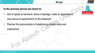 Recap
1© Aptech Training Ltd. FZE
Recap
In the previous lesson you learnt to:
• Ask to speak to someone, leave a message, make an appointment
and cancel an appointment on the telephone
• Practise the pronunciation of telephoning phrasal verbs and
expressions
For Aptech Centre Use Only
 