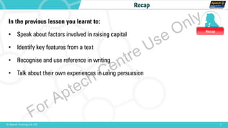 Recap
1© Aptech Training Ltd. FZE
Recap
In the previous lesson you learnt to:
• Speak about factors involved in raising capital
• Identify key features from a text
• Recognise and use reference in writing
• Talk about their own experiences in using persuasion
For Aptech Centre Use Only
 
