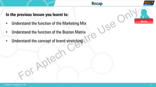 Recap
1© Aptech Training Ltd. FZE
Recap
In the previous lesson you learnt to:
• Understand the function of the Marketing Mix
• Understand the function of the Boston Matrix
• Understand the concept of brand stretching
For Aptech Centre Use Only
 