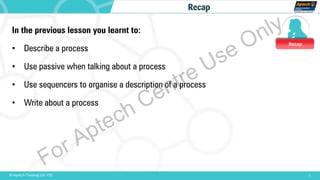 Recap
1© Aptech Training Ltd. FZE
Recap
In the previous lesson you learnt to:
• Describe a process
• Use passive when talking about a process
• Use sequencers to organise a description of a process
• Write about a process
For Aptech Centre Use Only
 