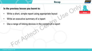 Recap
1© Aptech Training Ltd. FZE
Recap
In the previous lesson you learnt to:
• Write a short, simple report using appropriate layout
• Write an executive summary of a report
• Use a range of linking devices in the context of a report
For Aptech Centre Use Only
 