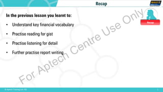 Recap
1© Aptech Training Ltd. FZE
Recap
In the previous lesson you learnt to:
• Understand key financial vocabulary
• Practise reading for gist
• Practise listening for detail
• Further practise report writing
For Aptech Centre Use Only
 