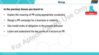 Recap
1© Aptech Training Ltd. FZE
Recap
In the previous lesson you learnt to:
• Explain the meaning of PR using appropriate vocabulary
• Design a PR campaign for a business or celebrity
• Use modal verbs of obligation in the present and past
• Listen and understand the key points of a lecture on PR
For Aptech Centre Use Only
 