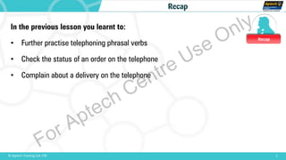 Recap
1© Aptech Training Ltd. FZE
Recap
In the previous lesson you learnt to:
• Further practise telephoning phrasal verbs
• Check the status of an order on the telephone
• Complain about a delivery on the telephone
For Aptech Centre Use Only
 