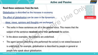 Grammar
10© Aptech Training Ltd. FZE
Active and Passive
Read these sentences from the text.
Globalisation is described as the increase in economy
The effect of globalisation can be seen in the dynamism…
…ideas, views, opinions and thoughts are exchanged
• The verbs in these sentences are all in the passive voice. This means that the
subject of the sentence received rather than performed the action.
• In the above examples, the subjects are underlined.
• The agent (person who thing who performed the action) is not stated because it
is understood, for example, globalisation is described by people in general or
people who speak about globalisation.For Aptech Centre Use Only
 