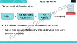 Grammar
11© Aptech Training Ltd. FZE
Active and Passive
The passive voice is formed as follows:
• It is important to remember that the passive voice is NOT a tense.
• We can make passive sentences in any tense just as we can make active
sentences in any tense.
Verb ‘to be’ in the
relevant tense
Past
Participle
Subject (by + agent)+ +
For Aptech Centre Use Only
 