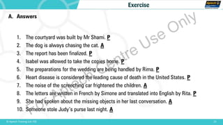 A. Answers
1. The courtyard was built by Mr Shami. P
2. The dog is always chasing the cat. A
3. The report has been finalized. P
4. Isabel was allowed to take the copies home. P
5. The preparations for the wedding are being handled by Rima. P
6. Heart disease is considered the leading cause of death in the United States. P
7. The noise of the screeching car frightened the children. A
8. The letters are written in French by Simone and translated into English by Rita. P
9. She had spoken about the missing objects in her last conversation. A
10. Someone stole Judy’s purse last night. A
15© Aptech Training Ltd. FZE
Exercise
For Aptech Centre Use Only
 