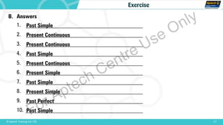 B. Answers
1. __________________________________________
2. __________________________________________
3. __________________________________________
4. __________________________________________
5. __________________________________________
6. __________________________________________
7. __________________________________________
8. __________________________________________
9. __________________________________________
10. __________________________________________
17© Aptech Training Ltd. FZE
Exercise
Past Simple
Present Continuous
Present Continuous
Past Simple
Present Continuous
Present Simple
Past Simple
Present Simple
Past Perfect
Past Simple
For Aptech Centre Use Only
 