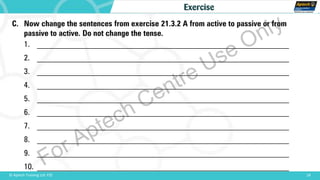 C. Now change the sentences from exercise 21.3.2 A from active to passive or from
passive to active. Do not change the tense.
1. _______________________________________________________________
2. _______________________________________________________________
3. _______________________________________________________________
4. _______________________________________________________________
5. _______________________________________________________________
6. _______________________________________________________________
7. _______________________________________________________________
8. _______________________________________________________________
9. _______________________________________________________________
10. _______________________________________________________________
18© Aptech Training Ltd. FZE
Exercise
For Aptech Centre Use Only
 