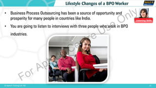Listening Skills
• Business Process Outsourcing has been a source of opportunity and
prosperity for many people in countries like India.
• You are going to listen to interviews with three people who work in BPO
industries.
21© Aptech Training Ltd. FZE
Lifestyle Changes of a BPO Worker
For Aptech Centre Use Only
 