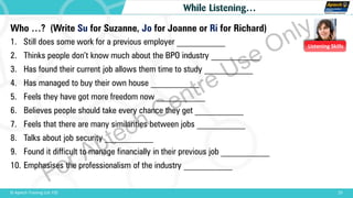Listening Skills
Who …? (Write Su for Suzanne, Jo for Joanne or Ri for Richard)
1. Still does some work for a previous employer ___________
2. Thinks people don’t know much about the BPO industry ___________
3. Has found their current job allows them time to study ___________
4. Has managed to buy their own house ___________
5. Feels they have got more freedom now ___________
6. Believes people should take every chance they get ___________
7. Feels that there are many similarities between jobs ___________
8. Talks about job security ___________
9. Found it difficult to manage financially in their previous job ___________
10. Emphasises the professionalism of the industry ___________
23© Aptech Training Ltd. FZE
While Listening…
For Aptech Centre Use Only
 