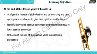 At the end of this lesson you will be able to:
• Analyse the impact of globalisation and outsourcing and use
appropriate vocabulary to give their opinions on the issues
• Identify active and passive sentences and understand how to
form passive sentences
• Understand the role of the passive voice in describing
processes
3© Aptech Training Ltd. FZE
Learning Objectives
For Aptech Centre Use Only
 