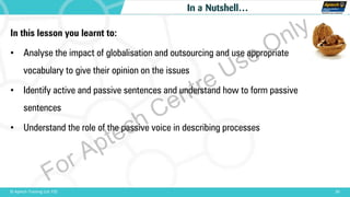 30© Aptech Training Ltd. FZE
In a Nutshell…
In this lesson you learnt to:
• Analyse the impact of globalisation and outsourcing and use appropriate
vocabulary to give their opinion on the issues
• Identify active and passive sentences and understand how to form passive
sentences
• Understand the role of the passive voice in describing processes
For Aptech Centre Use Only
 