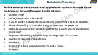 Read the sentences which present some key globalisation vocabulary in context. Choose
the definition of the highlighted words from the list below.
a. abundant wealth
b. just beginning to exist or be noticed
c. to use an event or a situation to help you to achieve something or to get an advantage
d. the use of something such as fuel or energy, or the amount that people use
e. relating to a country's money and to the systems that a country uses for controlling its
money supply
f. the process of combining with other things in a single larger unit or system
g. never having happened or existed before
h. move faster
i. the situation of being successful and having a lot of money
j. Very great
8© Aptech Training Ltd. FZE
Globalisation Vocabulary
For Aptech Centre Use Only
 