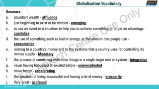 Answers
a. abundant wealth - affluence
b. just beginning to exist or be noticed - emerging
c. to use an event or a situation to help you to achieve something or to get an advantage -
capitalise
d. the use of something such as fuel or energy, or the amount that people use -
consumption
e. relating to a country's money and to the systems that a country uses for controlling its
money supply - Monetary
f. the process of combining with other things in a single larger unit or system - integration
g. never having happened or existed before - unprecedented
h. move faster - accelerating
i. the situation of being successful and having a lot of money - prosperity
j. Very great - profound
9© Aptech Training Ltd. FZE
Globalisation Vocabulary
For Aptech Centre Use Only
 