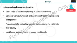 Recap
1© Aptech Training Ltd. FZE
Recap
In the previous lesson you learnt to:
• Use a range of vocabulary relating to cultural awareness
• Compare work culture in UK and Asian countries through listening
and speaking
• Prepare part of a cultural awareness training course for visitors to
their country
• Identify and use zero, first and second conditionals
For Aptech Centre Use Only
 
