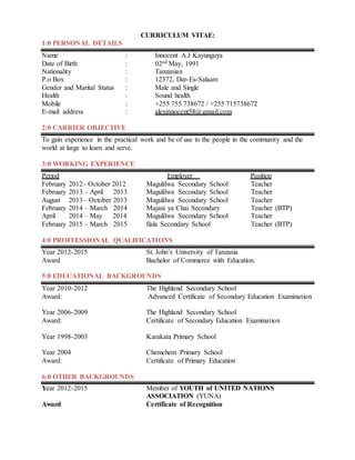 CURRICULUM VITAE:
1:0 PERSONAL DETAILS
Name : Innocent A.J Kayunguya
Date of Birth : 02nd May, 1991
Nationality : Tanzanian
P.o Box : 12372, Dar-Es-Salaam
Gender and Marital Status : Male and Single
Health : Sound health
Mobile : +255 755 738672 / +255 715738672
E-mail address : alexinnocent58@gmail.com
2:0 CARRIER OBJECTIVE
To gain experience in the practical work and be of use to the people in the community and the
world at large to learn and serve.
3:0 WORKING EXPERIENCE
Period Employer Position
February 2012– October 2012 Magulilwa Secondary School Teacher
February 2013 – April 2013 Magulilwa Secondary School Teacher
August 2013– October 2013 Magulilwa Secondary School Teacher
February 2014 – March 2014 Majani ya Chai Secondary Teacher (BTP)
April 2014 – May 2014 Magulilwa Secondary School Teacher
February 2015 – March 2015 Ilala Secondary School Teacher (BTP)
4:0 PROFFESSIONAL QUALIFICATIONS
Year 2012-2015 St. John’s University of Tanzania
Award Bachelor of Commerce with Education.
5:0 EDUCATIONAL BACKGROUNDS
Year 2010-2012 The Highland Secondary School
Award: Advanced Certificate of Secondary Education Examination
Year 2006-2009 The Highland Secondary School
Award: Certificate of Secondary Education Examination
Year 1998-2003 Karakata Primary School
Year 2004 Chemchem Primary School
Award: Certificate of Primary Education
6:0 OTHER BACKGROUNDS
Year 2012-2015 Member of YOUTH of UNITED NATIONS
ASSOCIATION (YUNA)
Award Certificate of Recognition
 