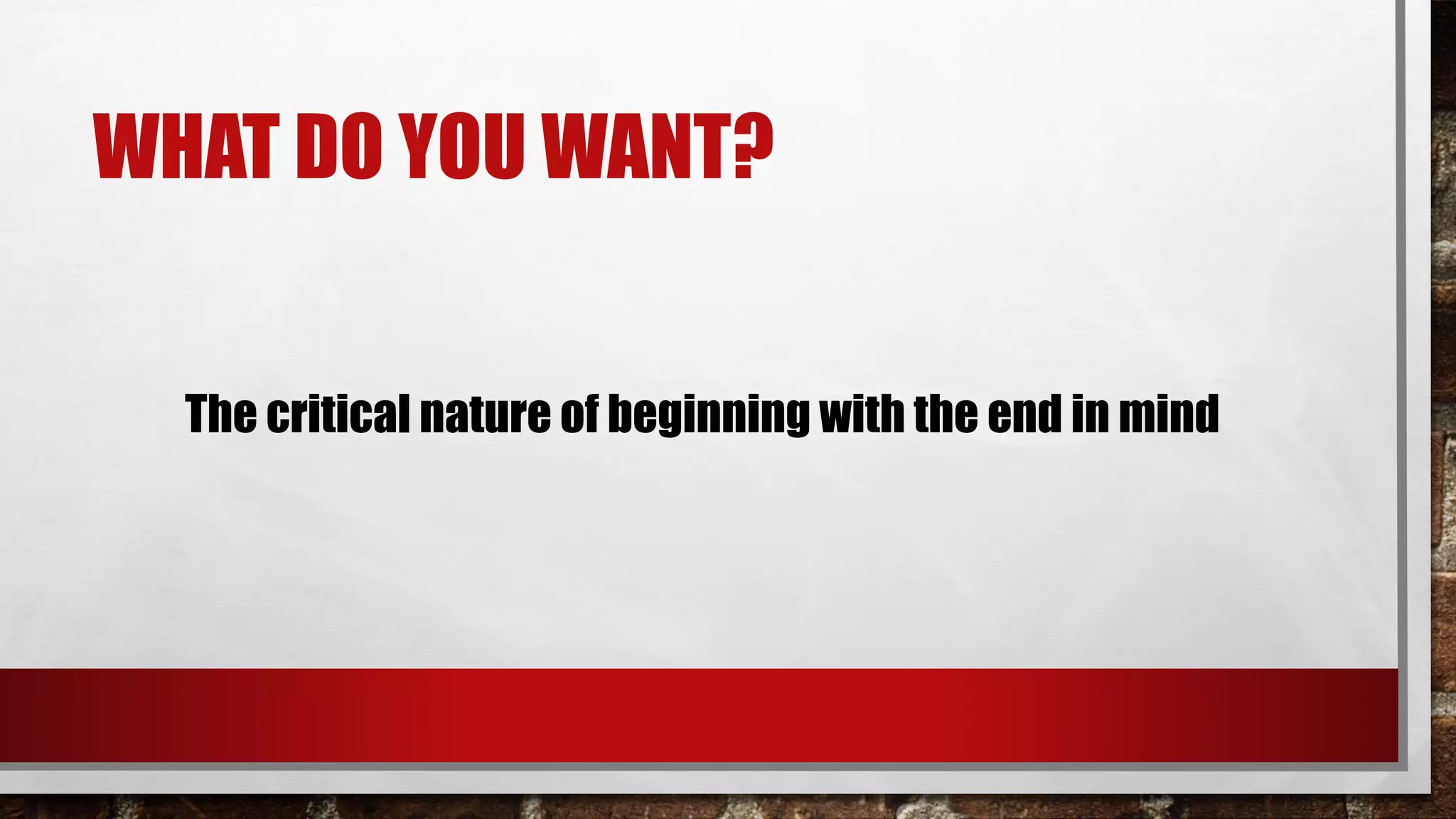 WHAT DO YOU WANT?
The critical nature of beginning with the end in mind
 