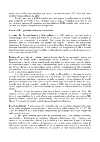 educavam os filhos dos membros das igrejas. No final do século XIX, 80% dos novos
crentes vinham através da EBD.
Vemos, pois, que a EBD foi criada para ser agente transformador da sociedade
pelo evangelho de Cristo e pela educação pessoal. Hoje a evangelização deixou de ser
um elemento primordial e passou a ser secundário na EBD, mas ela pode voltar a ser o
que era: um projeto evangelístico e discipulador.
Como a EBD pode transformar a sociedade
Através da Evangelização e Discipulado – A EBD pode ser um local onde a
evangelização seja realizada por todas as classes, pois o ensino bíblico transforma as
pessoas e, por conseguinte, a sociedade. Este ensino não tem apenas o objetivo de
informar, mas de transformar não crentes em crentes e crentes em verdadeiros
seguidores de Cristo, que levam outros a segui-lo também. Muitos alunos da EBD não
têm esta consciência evangelizadora, ou não colocam isto em prática na EBD. A maioria
também não discipula novos convertidos, creditando este papel a um departamento ou a
uma classe específica da EBD.
Ensinando os valores cristãos – Nestes últimos dias, há um verdadeiro ataque aos
princípios da “moral cristã”, notadamente contra a família. A “liberação sexual”
fomenta todo o tipo de prática sexual condenada pelas Escrituras, com especial enfoque
no homossexualismo. Assim, com o afrouxamento moral e das convicções antes tidas
por certas, alarga-se a permissividade social e moral e compromete-se até a formação
das gerações futuras, ante a instabilidade surgida com a multiplicidade de casamentos
e com o aumento da promiscuidade.
A Igreja existe para anunciar a verdade do Evangelho, e não pode se omitir
quando as coisas estão em desacordo com a sã doutrina, mas deve exercer seu papel de
transformação da sociedade, ensinando os valores morais e éticos cristãos e formando
genuínos discípulos de Cristo, que vivam de acordo com os valores do Reino de Deus,
usando para isto sua principal reunião de ensino, a EBD. Ela precisa estar consciente
de seu papel apologético e preventivo contra as heresias e todos os ataques à doutrina
cristã.
Ensinar é uma ferramenta para que a igreja cumpra o plano de Deus. Ele
concede a esta os dons espirituais para capacitá-la a cumprir esta missão. O ensino na
igreja é uma atividade de primeira linha, com importância profilática e estratégica. Não
podemos investir apenas em “pronto-socorro”, mas muito mais em “ambulatório” de
almas, “vacinando-as” contra os males pregados pelo mundanismo.
Pela Ação Social – A proclamação do evangelho não está restrita ao aspecto verbal, mas
inclui ações concretas que expressem o amor de Deus pelas pessoas (Tg 2.14-17; 1Jo
3.16-18) e torna-se mais real quando demonstrada pelo serviço cristão que é motivado
pelo amor ao próximo.
A EBD pode realizar atividades de assistência social, com serviço voluntário,
arrecadação e distribuição de materiais (alimento, brinquedos, etc) e projetos que
atendam às necessidades básicas dos indivíduos e da sociedade (limpeza de áreas
públicas, melhoria de condições de habitação, etc). Muitas vezes realizamos obras de
ação social apenas como um modo de atrair as pessoas para ouvirem a pregação do
evangelho, sem estarmos real interesse em atender às suas necessidades materiais,
 