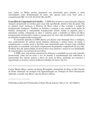 mas vemos na Bíblia muitas passagens nos advertindo para atender a estas
necessidades como demonstração de amor, não apenas como uma “isca” para a
evangelização (Mt 14.15,16; 25.34-40; Rm 12.20).
Como Meio de Capacitação do Cidadão – A EBD deve promover uma educação religiosa
integral, preparando os crentes para uma vida equilibrada, dentro e fora da igreja. Ela
os prepara para conhecer a Palavra de Deus, saber a Sua vontade e cumpri-la
(compreensão teológica). Também os habilita a cumprir a sua missão como igreja do
Senhor, alcançando a comunidade (compreensão social). Ainda os capacita para o
ministério cristão, utilizando os dons e talentos para o trabalho no Reino de Deus
(compreensão ministerial) e ainda os equipa para ter uma vida equilibrada na família e
no trabalho (compreensão existencial).
O conteúdo aplicado na EBD oferece aos alunos uma formação ética e teológica,
com conhecimento de cultura geral, história, liderança e outras áreas, de forma a
complementar o ensino geral e dar-lhes uma capacitação para viverem como cidadãos
destacados na sociedade, com maior compreensão do propósito e significado de sua vida.
Também lhes dá oportunidade de desenvolver seus talentos e treina-os nas habilidades
de comunicação e no exercício de seus dons.
A EBD, pois, tem muitas maneiras de alcançar a sociedade em que está inserida,
promovendo, como sal da terra e luz do mundo, a transformação dos indivíduos, a
preservação dos valores morais e éticos do reino de Deus, ajudando aos carentes e
capacitando os crentes a serem melhores cidadãos da terra e do céu.
Carlos Kleber Maia é pastor da Igreja Evangélica Assembleia de Deus no Rio Grande
do Norte. Bacharel em teologia com Especialização em Teologia do Novo Testamento
Aplicada, é casado com Dione e pai de Álvaro e Diana.
_______________________
Publicado na Revista O Ensinador Cristão, Rio de Janeiro / RJ, p. 48 - 50, 02/2014.
 
