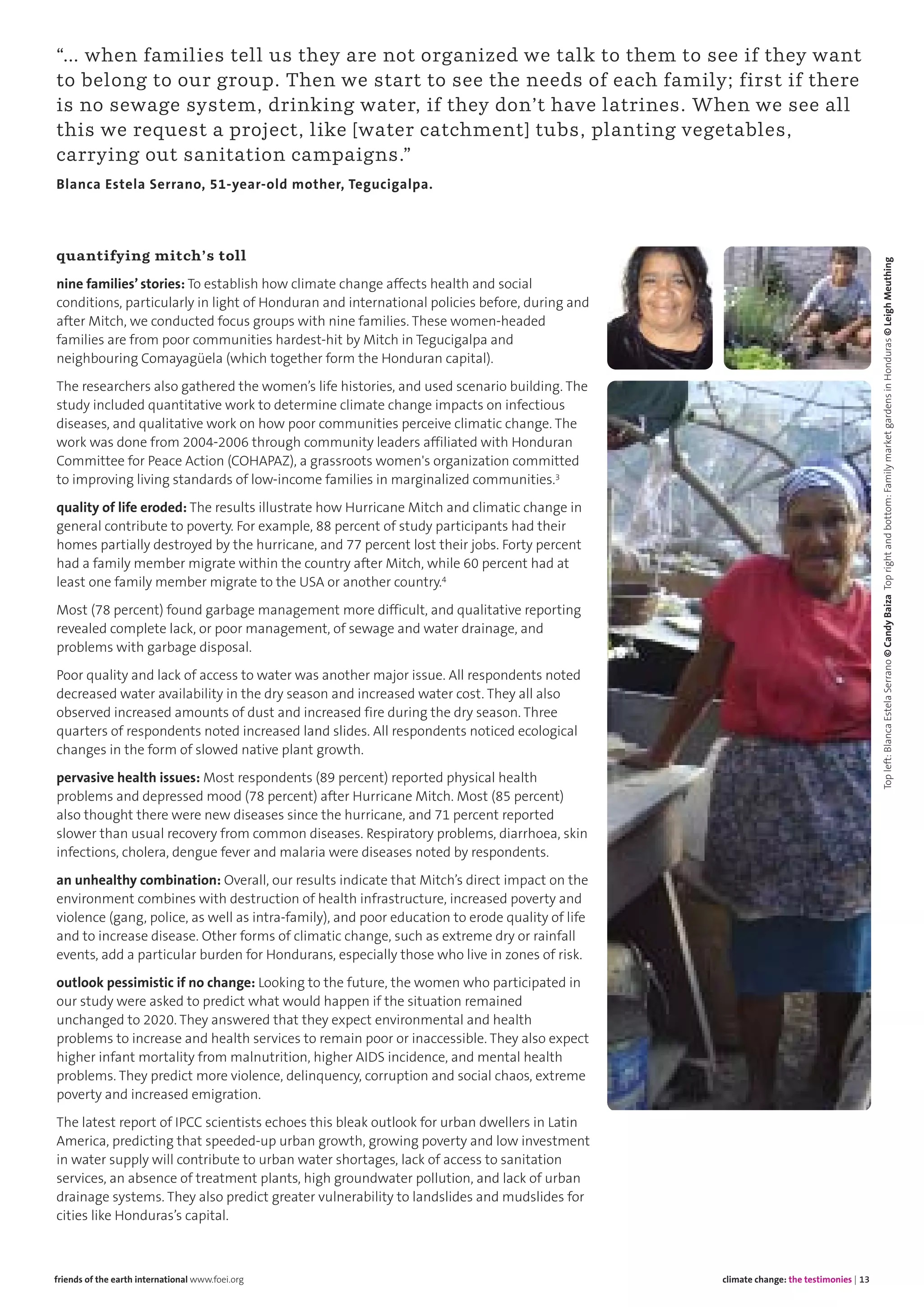 quantifying mitch’s toll
nine families’ stories: To establish how climate change affects health and social
conditions, particularly in light of Honduran and international policies before, during and
after Mitch, we conducted focus groups with nine families. These women-headed
families are from poor communities hardest-hit by Mitch in Tegucigalpa and
neighbouring Comayagüela (which together form the Honduran capital).
The researchers also gathered the women’s life histories, and used scenario building. The
study included quantitative work to determine climate change impacts on infectious
diseases, and qualitative work on how poor communities perceive climatic change. The
work was done from 2004-2006 through community leaders affiliated with Honduran
Committee for Peace Action (COHAPAZ), a grassroots women's organization committed
to improving living standards of low-income families in marginalized communities.3
quality of life eroded: The results illustrate how Hurricane Mitch and climatic change in
general contribute to poverty. For example, 88 percent of study participants had their
homes partially destroyed by the hurricane, and 77 percent lost their jobs. Forty percent
had a family member migrate within the country after Mitch, while 60 percent had at
least one family member migrate to the USA or another country.4
Most (78 percent) found garbage management more difficult, and qualitative reporting
revealed complete lack, or poor management, of sewage and water drainage, and
problems with garbage disposal.
Poor quality and lack of access to water was another major issue. All respondents noted
decreased water availability in the dry season and increased water cost. They all also
observed increased amounts of dust and increased fire during the dry season. Three
quarters of respondents noted increased land slides. All respondents noticed ecological
changes in the form of slowed native plant growth.
pervasive health issues: Most respondents (89 percent) reported physical health
problems and depressed mood (78 percent) after Hurricane Mitch. Most (85 percent)
also thought there were new diseases since the hurricane, and 71 percent reported
slower than usual recovery from common diseases. Respiratory problems, diarrhoea, skin
infections, cholera, dengue fever and malaria were diseases noted by respondents.
an unhealthy combination: Overall, our results indicate that Mitch’s direct impact on the
environment combines with destruction of health infrastructure, increased poverty and
violence (gang, police, as well as intra-family), and poor education to erode quality of life
and to increase disease. Other forms of climatic change, such as extreme dry or rainfall
events, add a particular burden for Hondurans, especially those who live in zones of risk.
outlook pessimistic if no change: Looking to the future, the women who participated in
our study were asked to predict what would happen if the situation remained
unchanged to 2020. They answered that they expect environmental and health
problems to increase and health services to remain poor or inaccessible. They also expect
higher infant mortality from malnutrition, higher AIDS incidence, and mental health
problems. They predict more violence, delinquency, corruption and social chaos, extreme
poverty and increased emigration.
The latest report of IPCC scientists echoes this bleak outlook for urban dwellers in Latin
America, predicting that speeded-up urban growth, growing poverty and low investment
in water supply will contribute to urban water shortages, lack of access to sanitation
services, an absence of treatment plants, high groundwater pollution, and lack of urban
drainage systems. They also predict greater vulnerability to landslides and mudslides for
cities like Honduras’s capital.
climate change: the testimonies | 13friends of the earth international www.foei.org
“… when families tell us they are not organized we talk to them to see if they want
to belong to our group. Then we start to see the needs of each family; first if there
is no sewage system, drinking water, if they don’t have latrines. When we see all
this we request a project, like [water catchment] tubs, planting vegetables,
carrying out sanitation campaigns.”
Blanca Estela Serrano, 51-year-old mother, Tegucigalpa.
Topleft:BlancaEstelaSerrano©CandyBaizaToprightandbottom:FamilymarketgardensinHonduras©LeighMeuthing
 