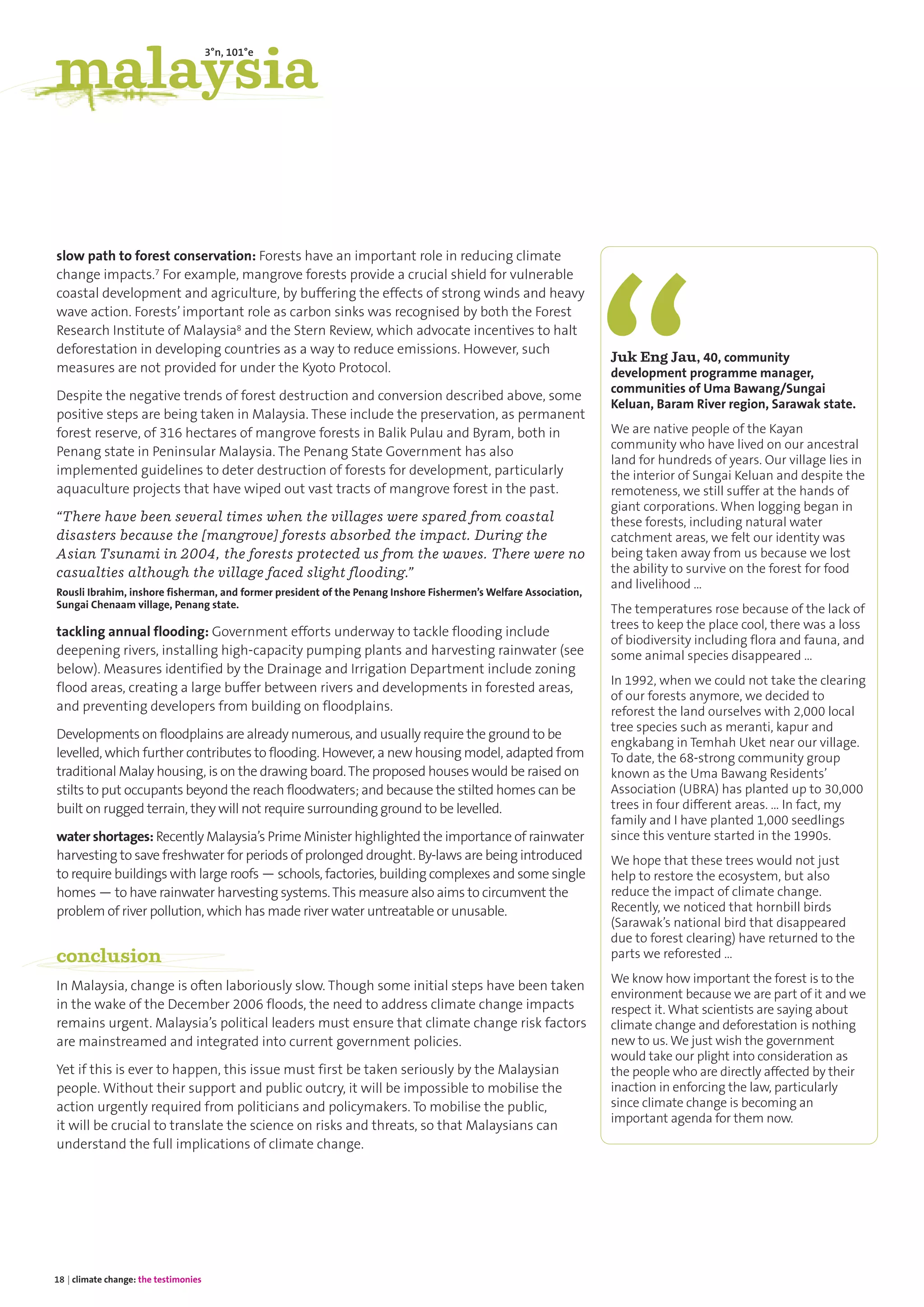 slow path to forest conservation: Forests have an important role in reducing climate
change impacts.7 For example, mangrove forests provide a crucial shield for vulnerable
coastal development and agriculture, by buffering the effects of strong winds and heavy
wave action. Forests’important role as carbon sinks was recognised by both the Forest
Research Institute of Malaysia8 and the Stern Review, which advocate incentives to halt
deforestation in developing countries as a way to reduce emissions. However, such
measures are not provided for under the Kyoto Protocol.
Despite the negative trends of forest destruction and conversion described above, some
positive steps are being taken in Malaysia. These include the preservation, as permanent
forest reserve, of 316 hectares of mangrove forests in Balik Pulau and Byram, both in
Penang state in Peninsular Malaysia. The Penang State Government has also
implemented guidelines to deter destruction of forests for development, particularly
aquaculture projects that have wiped out vast tracts of mangrove forest in the past.
“There have been several times when the villages were spared from coastal
disasters because the [mangrove] forests absorbed the impact. During the
Asian Tsunami in 2004, the forests protected us from the waves. There were no
casualties although the village faced slight flooding.”
Rousli Ibrahim, inshore fisherman, and former president of the Penang Inshore Fishermen’s Welfare Association,
Sungai Chenaam village, Penang state.
tackling annual flooding: Government efforts underway to tackle flooding include
deepening rivers, installing high-capacity pumping plants and harvesting rainwater (see
below). Measures identified by the Drainage and Irrigation Department include zoning
flood areas, creating a large buffer between rivers and developments in forested areas,
and preventing developers from building on floodplains.
Developments on floodplains are already numerous, and usually require the ground to be
levelled, which further contributes to flooding. However, a new housing model, adapted from
traditional Malay housing, is on the drawing board.The proposed houses would be raised on
stilts to put occupants beyond the reach floodwaters; and because the stilted homes can be
built on rugged terrain, they will not require surrounding ground to be levelled.
water shortages: Recently Malaysia’s Prime Minister highlighted the importance of rainwater
harvesting to save freshwater for periods of prolonged drought. By-laws are being introduced
to require buildings with large roofs — schools, factories, building complexes and some single
homes — to have rainwater harvesting systems.This measure also aims to circumvent the
problem of river pollution, which has made river water untreatable or unusable.
conclusion
In Malaysia, change is often laboriously slow. Though some initial steps have been taken
in the wake of the December 2006 floods, the need to address climate change impacts
remains urgent. Malaysia’s political leaders must ensure that climate change risk factors
are mainstreamed and integrated into current government policies.
Yet if this is ever to happen, this issue must first be taken seriously by the Malaysian
people. Without their support and public outcry, it will be impossible to mobilise the
action urgently required from politicians and policymakers. To mobilise the public,
it will be crucial to translate the science on risks and threats, so that Malaysians can
understand the full implications of climate change.
Juk Eng Jau, 40, community
development programme manager,
communities of Uma Bawang/Sungai
Keluan, Baram River region, Sarawak state.
We are native people of the Kayan
community who have lived on our ancestral
land for hundreds of years. Our village lies in
the interior of Sungai Keluan and despite the
remoteness, we still suffer at the hands of
giant corporations. When logging began in
these forests, including natural water
catchment areas, we felt our identity was
being taken away from us because we lost
the ability to survive on the forest for food
and livelihood …
The temperatures rose because of the lack of
trees to keep the place cool, there was a loss
of biodiversity including flora and fauna, and
some animal species disappeared …
In 1992, when we could not take the clearing
of our forests anymore, we decided to
reforest the land ourselves with 2,000 local
tree species such as meranti, kapur and
engkabang in Temhah Uket near our village.
To date, the 68-strong community group
known as the Uma Bawang Residents’
Association (UBRA) has planted up to 30,000
trees in four different areas. … In fact, my
family and I have planted 1,000 seedlings
since this venture started in the 1990s.
We hope that these trees would not just
help to restore the ecosystem, but also
reduce the impact of climate change.
Recently, we noticed that hornbill birds
(Sarawak’s national bird that disappeared
due to forest clearing) have returned to the
parts we reforested …
We know how important the forest is to the
environment because we are part of it and we
respect it. What scientists are saying about
climate change and deforestation is nothing
new to us. We just wish the government
would take our plight into consideration as
the people who are directly affected by their
inaction in enforcing the law, particularly
since climate change is becoming an
important agenda for them now.
18 | climate change: the testimonies
malaysia
3°n, 101°e
 