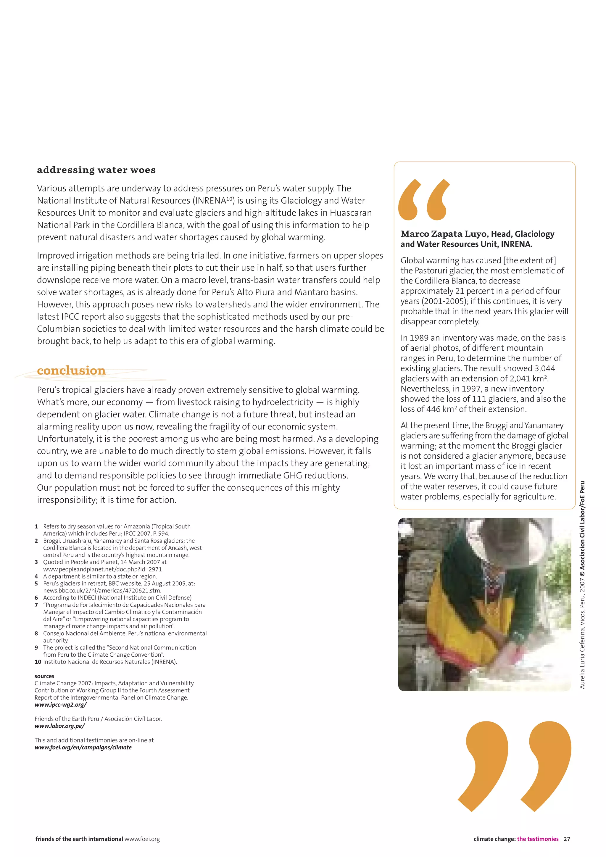 climate change: the testimonies | 27friends of the earth international www.foei.org
addressing water woes
Various attempts are underway to address pressures on Peru’s water supply. The
National Institute of Natural Resources (INRENA10) is using its Glaciology and Water
Resources Unit to monitor and evaluate glaciers and high-altitude lakes in Huascaran
National Park in the Cordillera Blanca, with the goal of using this information to help
prevent natural disasters and water shortages caused by global warming.
Improved irrigation methods are being trialled. In one initiative, farmers on upper slopes
are installing piping beneath their plots to cut their use in half, so that users further
downslope receive more water. On a macro level, trans-basin water transfers could help
solve water shortages, as is already done for Peru’s Alto Piura and Mantaro basins.
However, this approach poses new risks to watersheds and the wider environment. The
latest IPCC report also suggests that the sophisticated methods used by our pre-
Columbian societies to deal with limited water resources and the harsh climate could be
brought back, to help us adapt to this era of global warming.
conclusion
Peru’s tropical glaciers have already proven extremely sensitive to global warming.
What’s more, our economy — from livestock raising to hydroelectricity — is highly
dependent on glacier water. Climate change is not a future threat, but instead an
alarming reality upon us now, revealing the fragility of our economic system.
Unfortunately, it is the poorest among us who are being most harmed. As a developing
country, we are unable to do much directly to stem global emissions. However, it falls
upon us to warn the wider world community about the impacts they are generating;
and to demand responsible policies to see through immediate GHG reductions.
Our population must not be forced to suffer the consequences of this mighty
irresponsibility; it is time for action.
Marco Zapata Luyo, Head, Glaciology
and Water Resources Unit, INRENA.
Global warming has caused [the extent of]
the Pastoruri glacier, the most emblematic of
the Cordillera Blanca, to decrease
approximately 21 percent in a period of four
years (2001-2005); if this continues, it is very
probable that in the next years this glacier will
disappear completely.
In 1989 an inventory was made, on the basis
of aerial photos, of different mountain
ranges in Peru, to determine the number of
existing glaciers. The result showed 3,044
glaciers with an extension of 2,041 km2.
Nevertheless, in 1997, a new inventory
showed the loss of 111 glaciers, and also the
loss of 446 km2 of their extension.
At the present time, the Broggi andYanamarey
glaciers are suffering from the damage of global
warming; at the moment the Broggi glacier
is not considered a glacier anymore, because
it lost an important mass of ice in recent
years. We worry that, because of the reduction
of the water reserves, it could cause future
water problems, especially for agriculture.
1 Refers to dry season values for Amazonia (Tropical South
America) which includes Peru; IPCC 2007, P. 594.
2 Broggi, Uruashraju, Yanamarey and Santa Rosa glaciers; the
Cordillera Blanca is located in the department of Ancash, west-
central Peru and is the country’s highest mountain range.
3 Quoted in People and Planet, 14 March 2007 at
www.peopleandplanet.net/doc.php?id=2971
4 A department is similar to a state or region.
5 Peru's glaciers in retreat, BBC website, 25 August 2005, at:
news.bbc.co.uk/2/hi/americas/4720621.stm.
6 According to INDECI (National Institute on Civil Defense)
7 “Programa de Fortalecimiento de Capacidades Nacionales para
Manejar el Impacto del Cambio Climático y la Contaminación
del Aire”or “Empowering national capacities program to
manage climate change impacts and air pollution”.
8 Consejo Nacional del Ambiente, Peru’s national environmental
authority.
9 The project is called the “Second National Communication
from Peru to the Climate Change Convention”.
10 Instituto Nacional de Recursos Naturales (INRENA).
sources
Climate Change 2007: Impacts, Adaptation and Vulnerability.
Contribution of Working Group II to the Fourth Assessment
Report of the Intergovernmental Panel on Climate Change.
www.ipcc-wg2.org/
Friends of the Earth Peru / Asociación Civíl Labor.
www.labor.org.pe/
This and additional testimonies are on-line at
www.foei.org/en/campaigns/climate
AureliaLuriaCeferina,Vicos,Peru,2007©AsociacionCivilLabor/FoEPeru
 