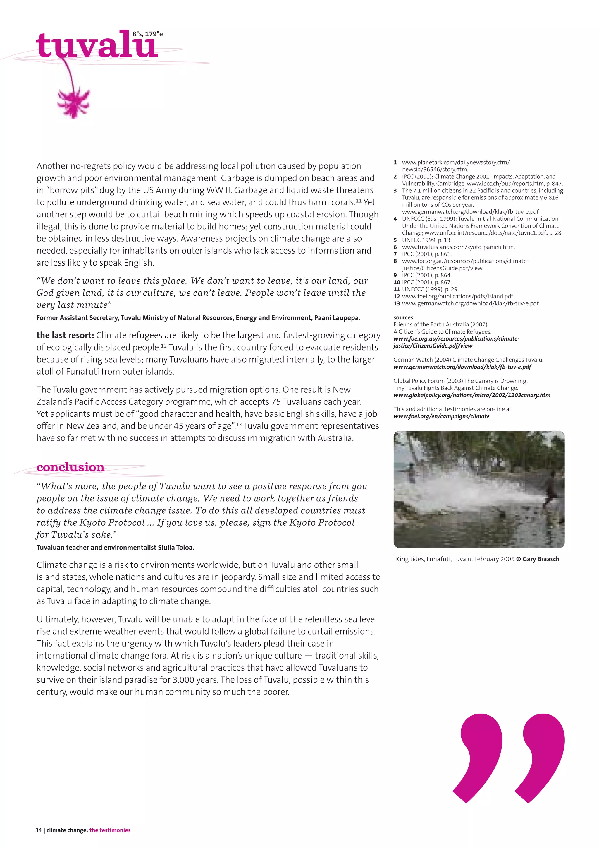 34 | climate change: the testimonies
Another no-regrets policy would be addressing local pollution caused by population
growth and poor environmental management. Garbage is dumped on beach areas and
in “borrow pits”dug by the US Army during WW II. Garbage and liquid waste threatens
to pollute underground drinking water, and sea water, and could thus harm corals.11 Yet
another step would be to curtail beach mining which speeds up coastal erosion. Though
illegal, this is done to provide material to build homes; yet construction material could
be obtained in less destructive ways. Awareness projects on climate change are also
needed, especially for inhabitants on outer islands who lack access to information and
are less likely to speak English.
“We don’t want to leave this place. We don’t want to leave, it’s our land, our
God given land, it is our culture, we can’t leave. People won’t leave until the
very last minute”
Former Assistant Secretary, Tuvalu Ministry of Natural Resources, Energy and Environment, Paani Laupepa.
the last resort: Climate refugees are likely to be the largest and fastest-growing category
of ecologically displaced people.12 Tuvalu is the first country forced to evacuate residents
because of rising sea levels; many Tuvaluans have also migrated internally, to the larger
atoll of Funafuti from outer islands.
The Tuvalu government has actively pursued migration options. One result is New
Zealand’s Pacific Access Category programme, which accepts 75 Tuvaluans each year.
Yet applicants must be of “good character and health, have basic English skills, have a job
offer in New Zealand, and be under 45 years of age”.13 Tuvalu government representatives
have so far met with no success in attempts to discuss immigration with Australia.
conclusion
“What’s more, the people of Tuvalu want to see a positive response from you
people on the issue of climate change. We need to work together as friends
to address the climate change issue. To do this all developed countries must
ratify the Kyoto Protocol … If you love us, please, sign the Kyoto Protocol
for Tuvalu’s sake.”
Tuvaluan teacher and environmentalist Siuila Toloa.
Climate change is a risk to environments worldwide, but on Tuvalu and other small
island states, whole nations and cultures are in jeopardy. Small size and limited access to
capital, technology, and human resources compound the difficulties atoll countries such
as Tuvalu face in adapting to climate change.
Ultimately, however, Tuvalu will be unable to adapt in the face of the relentless sea level
rise and extreme weather events that would follow a global failure to curtail emissions.
This fact explains the urgency with which Tuvalu’s leaders plead their case in
international climate change fora. At risk is a nation’s unique culture — traditional skills,
knowledge, social networks and agricultural practices that have allowed Tuvaluans to
survive on their island paradise for 3,000 years. The loss of Tuvalu, possible within this
century, would make our human community so much the poorer.
1 www.planetark.com/dailynewsstory.cfm/
newsid/36546/story.htm.
2 IPCC (2001): Climate Change 2001: Impacts, Adaptation, and
Vulnerability. Cambridge. www.ipcc.ch/pub/reports.htm, p. 847.
3 The 7.1 million citizens in 22 Pacific island countries, including
Tuvalu, are responsible for emissions of approximately 6.816
million tons of CO2 per year.
www.germanwatch.org/download/klak/fb-tuv-e.pdf
4 UNFCCC (Eds., 1999): Tuvalu Initial National Communication
Under the United Nations Framework Convention of Climate
Change; www.unfccc.int/resource/docs/natc/tuvnc1.pdf., p. 28.
5 UNFCC 1999, p. 13.
6 www.tuvaluislands.com/kyoto-panieu.htm.
7 IPCC (2001), p. 861.
8 www.foe.org.au/resources/publications/climate-
justice/CitizensGuide.pdf/view.
9 IPCC (2001), p. 864.
10 IPCC (2001), p. 867.
11 UNFCCC (1999), p. 29.
12 www.foei.org/publications/pdfs/island.pdf.
13 www.germanwatch.org/download/klak/fb-tuv-e.pdf.
sources
Friends of the Earth Australia (2007).
A Citizen’s Guide to Climate Refugees.
www.foe.org.au/resources/publications/climate-
justice/CitizensGuide.pdf/view
German Watch (2004) Climate Change Challenges Tuvalu.
www.germanwatch.org/download/klak/fb-tuv-e.pdf
Global Policy Forum (2003) The Canary is Drowning:
Tiny Tuvalu Fights Back Against Climate Change.
www.globalpolicy.org/nations/micro/2002/1203canary.htm
This and additional testimonies are on-line at
www.foei.org/en/campaigns/climate
tuvalu
8°s, 179°e
King tides, Funafuti, Tuvalu, February 2005 © Gary Braasch
 