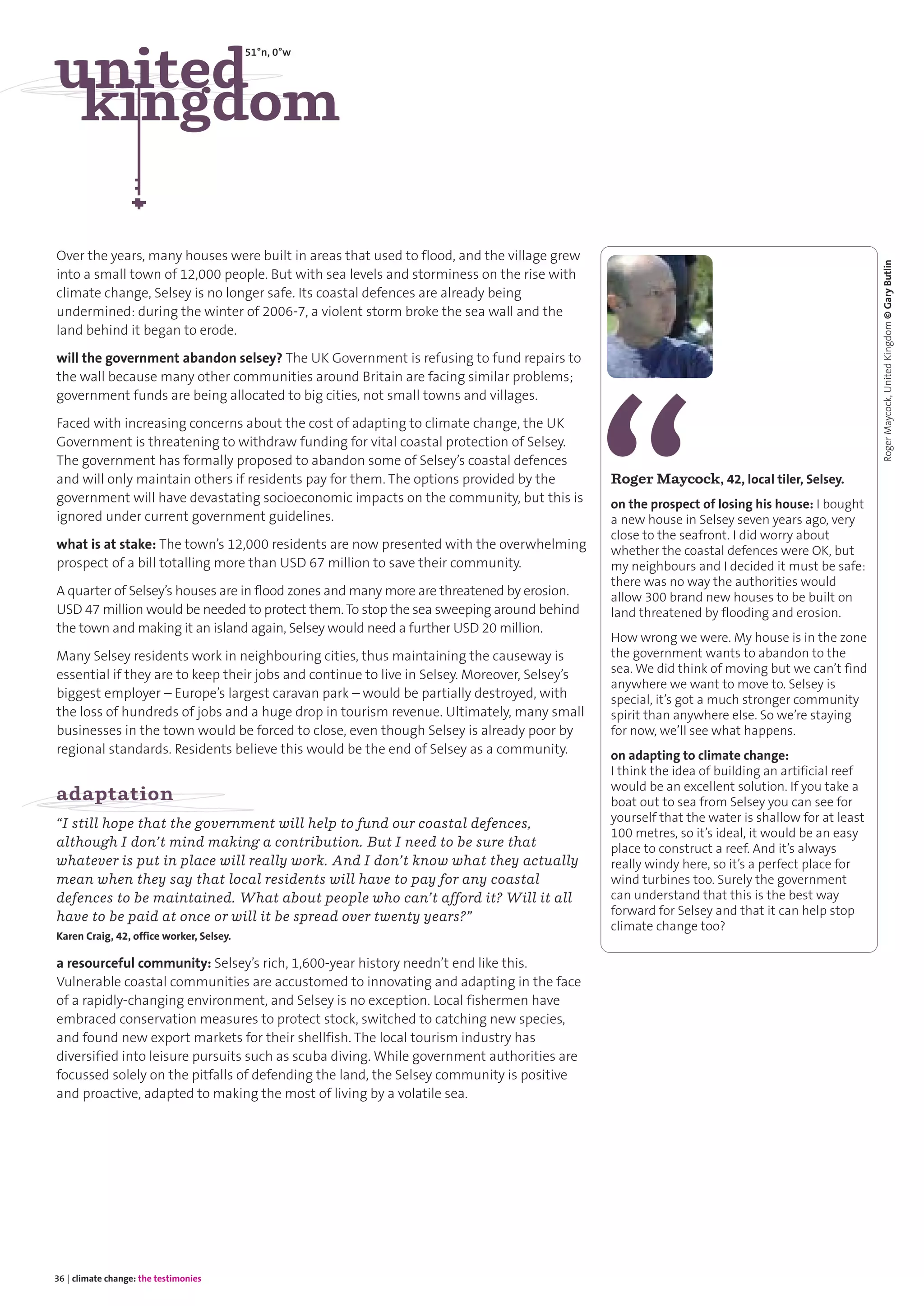36 | climate change: the testimonies
Over the years, many houses were built in areas that used to flood, and the village grew
into a small town of 12,000 people. But with sea levels and storminess on the rise with
climate change, Selsey is no longer safe. Its coastal defences are already being
undermined: during the winter of 2006-7, a violent storm broke the sea wall and the
land behind it began to erode.
will the government abandon selsey? The UK Government is refusing to fund repairs to
the wall because many other communities around Britain are facing similar problems;
government funds are being allocated to big cities, not small towns and villages.
Faced with increasing concerns about the cost of adapting to climate change, the UK
Government is threatening to withdraw funding for vital coastal protection of Selsey.
The government has formally proposed to abandon some of Selsey’s coastal defences
and will only maintain others if residents pay for them. The options provided by the
government will have devastating socioeconomic impacts on the community, but this is
ignored under current government guidelines.
what is at stake: The town’s 12,000 residents are now presented with the overwhelming
prospect of a bill totalling more than USD 67 million to save their community.
A quarter of Selsey’s houses are in flood zones and many more are threatened by erosion.
USD 47 million would be needed to protect them. To stop the sea sweeping around behind
the town and making it an island again, Selsey would need a further USD 20 million.
Many Selsey residents work in neighbouring cities, thus maintaining the causeway is
essential if they are to keep their jobs and continue to live in Selsey. Moreover, Selsey’s
biggest employer – Europe’s largest caravan park – would be partially destroyed, with
the loss of hundreds of jobs and a huge drop in tourism revenue. Ultimately, many small
businesses in the town would be forced to close, even though Selsey is already poor by
regional standards. Residents believe this would be the end of Selsey as a community.
adaptation
“I still hope that the government will help to fund our coastal defences,
although I don’t mind making a contribution. But I need to be sure that
whatever is put in place will really work. And I don’t know what they actually
mean when they say that local residents will have to pay for any coastal
defences to be maintained. What about people who can’t afford it? Will it all
have to be paid at once or will it be spread over twenty years?”
Karen Craig, 42, office worker, Selsey.
a resourceful community: Selsey’s rich, 1,600-year history needn’t end like this.
Vulnerable coastal communities are accustomed to innovating and adapting in the face
of a rapidly-changing environment, and Selsey is no exception. Local fishermen have
embraced conservation measures to protect stock, switched to catching new species,
and found new export markets for their shellfish. The local tourism industry has
diversified into leisure pursuits such as scuba diving. While government authorities are
focussed solely on the pitfalls of defending the land, the Selsey community is positive
and proactive, adapted to making the most of living by a volatile sea.
united
kingdom
51°n, 0°w
Roger Maycock, 42, local tiler, Selsey.
on the prospect of losing his house: I bought
a new house in Selsey seven years ago, very
close to the seafront. I did worry about
whether the coastal defences were OK, but
my neighbours and I decided it must be safe:
there was no way the authorities would
allow 300 brand new houses to be built on
land threatened by flooding and erosion.
How wrong we were. My house is in the zone
the government wants to abandon to the
sea. We did think of moving but we can’t find
anywhere we want to move to. Selsey is
special, it’s got a much stronger community
spirit than anywhere else. So we’re staying
for now, we’ll see what happens.
on adapting to climate change:
I think the idea of building an artificial reef
would be an excellent solution. If you take a
boat out to sea from Selsey you can see for
yourself that the water is shallow for at least
100 metres, so it’s ideal, it would be an easy
place to construct a reef. And it’s always
really windy here, so it’s a perfect place for
wind turbines too. Surely the government
can understand that this is the best way
forward for Selsey and that it can help stop
climate change too?
RogerMaycock,UnitedKingdom©GaryButlin
 