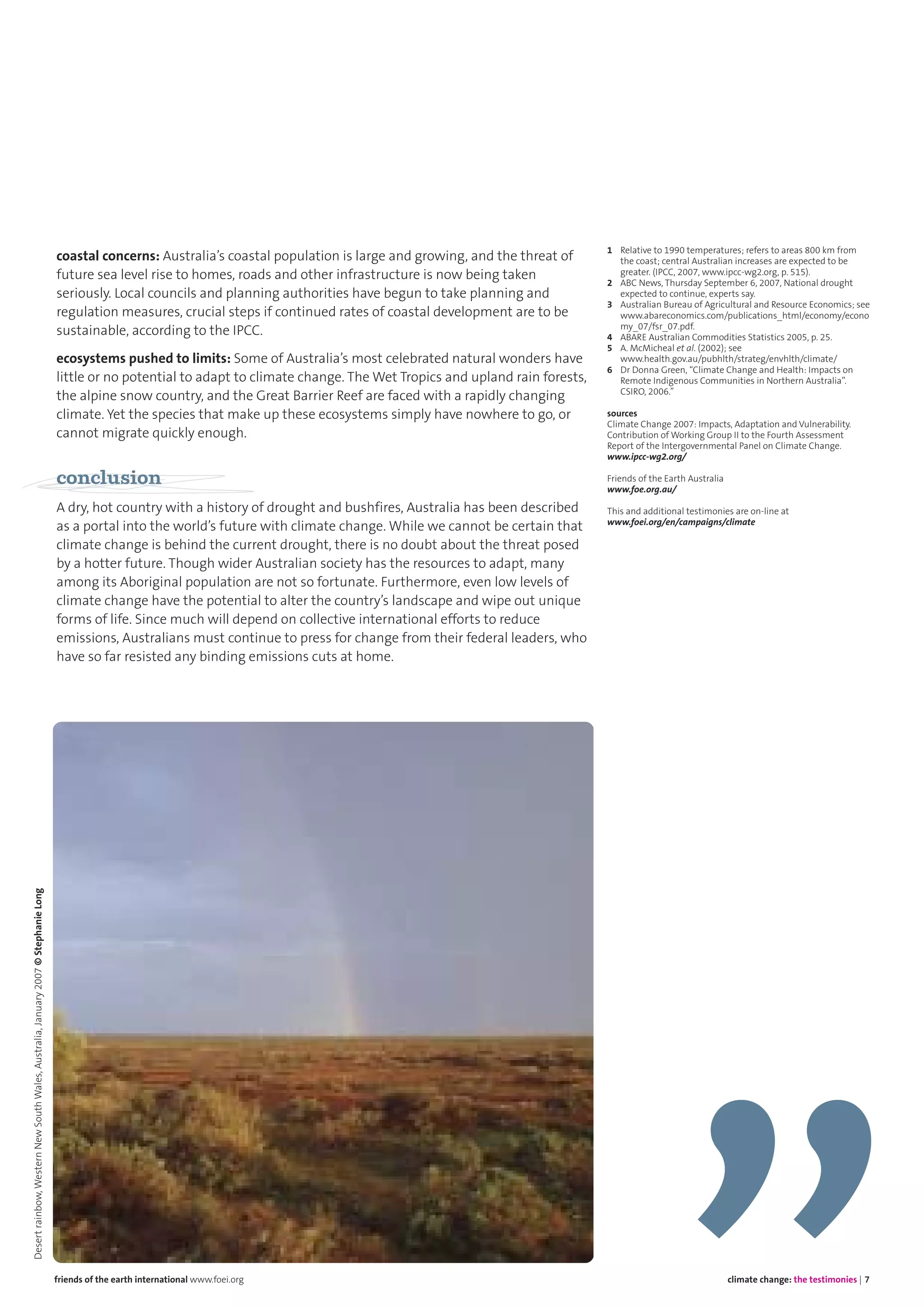 coastal concerns: Australia’s coastal population is large and growing, and the threat of
future sea level rise to homes, roads and other infrastructure is now being taken
seriously. Local councils and planning authorities have begun to take planning and
regulation measures, crucial steps if continued rates of coastal development are to be
sustainable, according to the IPCC.
ecosystems pushed to limits: Some of Australia’s most celebrated natural wonders have
little or no potential to adapt to climate change. The Wet Tropics and upland rain forests,
the alpine snow country, and the Great Barrier Reef are faced with a rapidly changing
climate. Yet the species that make up these ecosystems simply have nowhere to go, or
cannot migrate quickly enough.
conclusion
A dry, hot country with a history of drought and bushfires, Australia has been described
as a portal into the world’s future with climate change. While we cannot be certain that
climate change is behind the current drought, there is no doubt about the threat posed
by a hotter future. Though wider Australian society has the resources to adapt, many
among its Aboriginal population are not so fortunate. Furthermore, even low levels of
climate change have the potential to alter the country’s landscape and wipe out unique
forms of life. Since much will depend on collective international efforts to reduce
emissions, Australians must continue to press for change from their federal leaders, who
have so far resisted any binding emissions cuts at home.
1 Relative to 1990 temperatures; refers to areas 800 km from
the coast; central Australian increases are expected to be
greater. (IPCC, 2007, www.ipcc-wg2.org, p. 515).
2 ABC News, Thursday September 6, 2007, National drought
expected to continue, experts say.
3 Australian Bureau of Agricultural and Resource Economics; see
www.abareconomics.com/publications_html/economy/econo
my_07/fsr_07.pdf.
4 ABARE Australian Commodities Statistics 2005, p. 25.
5 A. McMicheal et al. (2002); see
www.health.gov.au/pubhlth/strateg/envhlth/climate/
6 Dr Donna Green, “Climate Change and Health: Impacts on
Remote Indigenous Communities in Northern Australia”.
CSIRO, 2006.”
sources
Climate Change 2007: Impacts, Adaptation and Vulnerability.
Contribution of Working Group II to the Fourth Assessment
Report of the Intergovernmental Panel on Climate Change.
www.ipcc-wg2.org/
Friends of the Earth Australia
www.foe.org.au/
This and additional testimonies are on-line at
www.foei.org/en/campaigns/climate
climate change: the testimonies | 7friends of the earth international www.foei.org
Desertrainbow,WesternNewSouthWales,Australia,January2007©StephanieLong
 