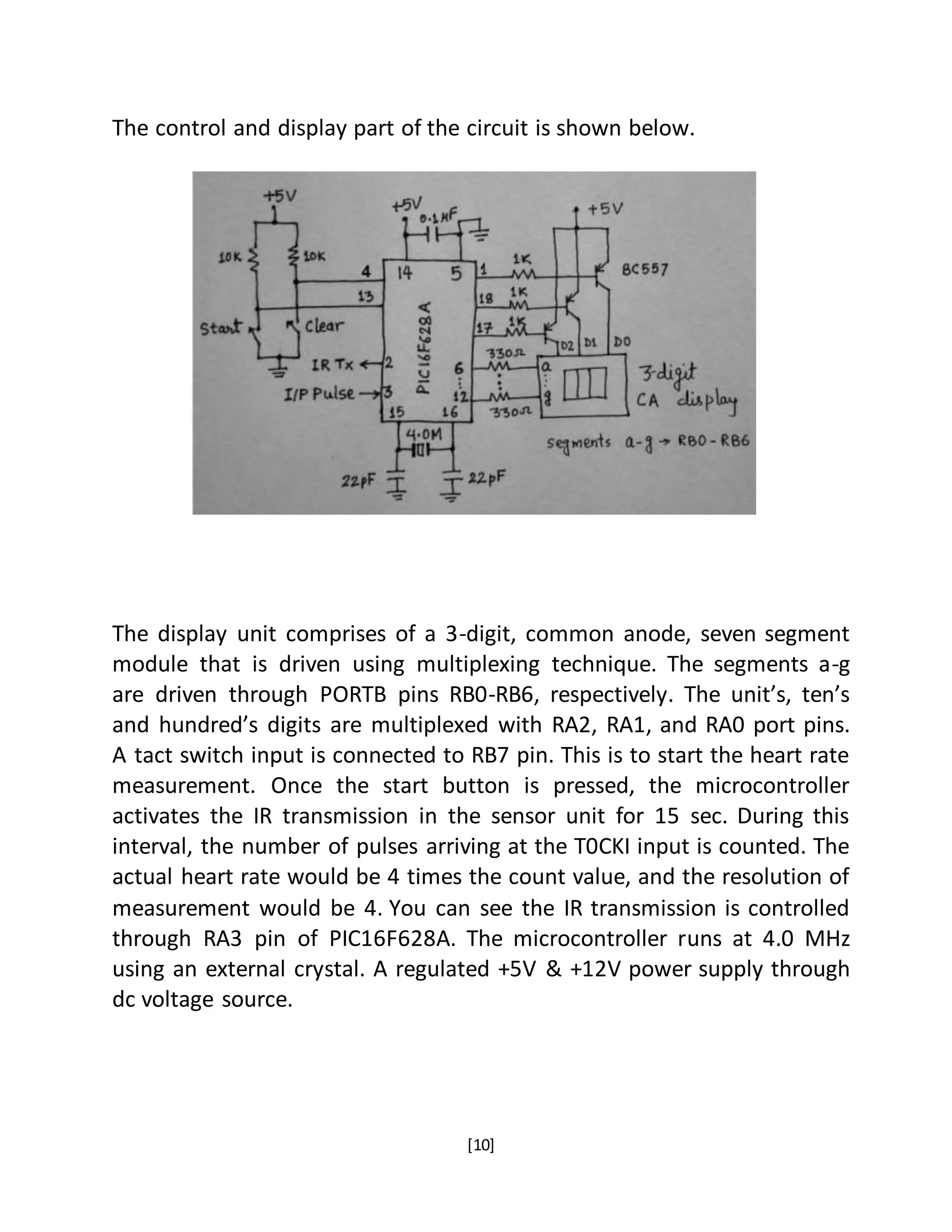 [10]
The control and display part of the circuit is shown below.
The display unit comprises of a 3-digit, common anode, seven segment
module that is driven using multiplexing technique. The segments a-g
are driven through PORTB pins RB0-RB6, respectively. The unit’s, ten’s
and hundred’s digits are multiplexed with RA2, RA1, and RA0 port pins.
A tact switch input is connected to RB7 pin. This is to start the heart rate
measurement. Once the start button is pressed, the microcontroller
activates the IR transmission in the sensor unit for 15 sec. During this
interval, the number of pulses arriving at the T0CKI input is counted. The
actual heart rate would be 4 times the count value, and the resolution of
measurement would be 4. You can see the IR transmission is controlled
through RA3 pin of PIC16F628A. The microcontroller runs at 4.0 MHz
using an external crystal. A regulated +5V & +12V power supply through
dc voltage source.
 
