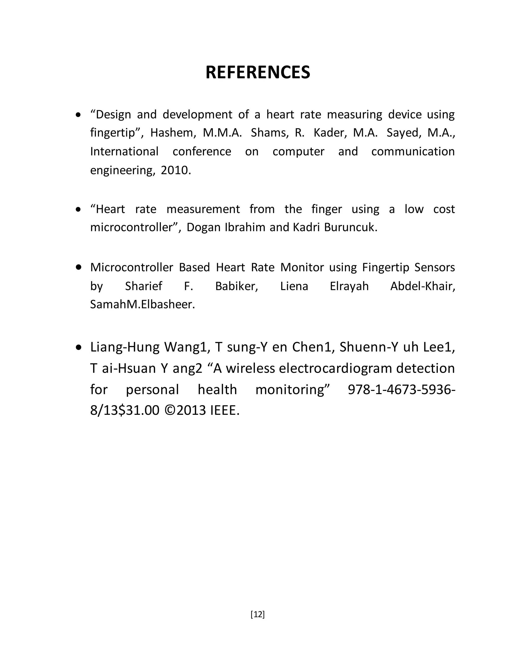 [12]
REFERENCES
 “Design and development of a heart rate measuring device using
fingertip”, Hashem, M.M.A. Shams, R. Kader, M.A. Sayed, M.A.,
International conference on computer and communication
engineering, 2010.
 “Heart rate measurement from the finger using a low cost
microcontroller”, Dogan Ibrahim and Kadri Buruncuk.
 Microcontroller Based Heart Rate Monitor using Fingertip Sensors
by Sharief F. Babiker, Liena Elrayah Abdel-Khair,
SamahM.Elbasheer.
 Liang-Hung Wang1, T sung-Y en Chen1, Shuenn-Y uh Lee1,
T ai-Hsuan Y ang2 “A wireless electrocardiogram detection
for personal health monitoring” 978-1-4673-5936-
8/13$31.00 ©2013 IEEE.
 