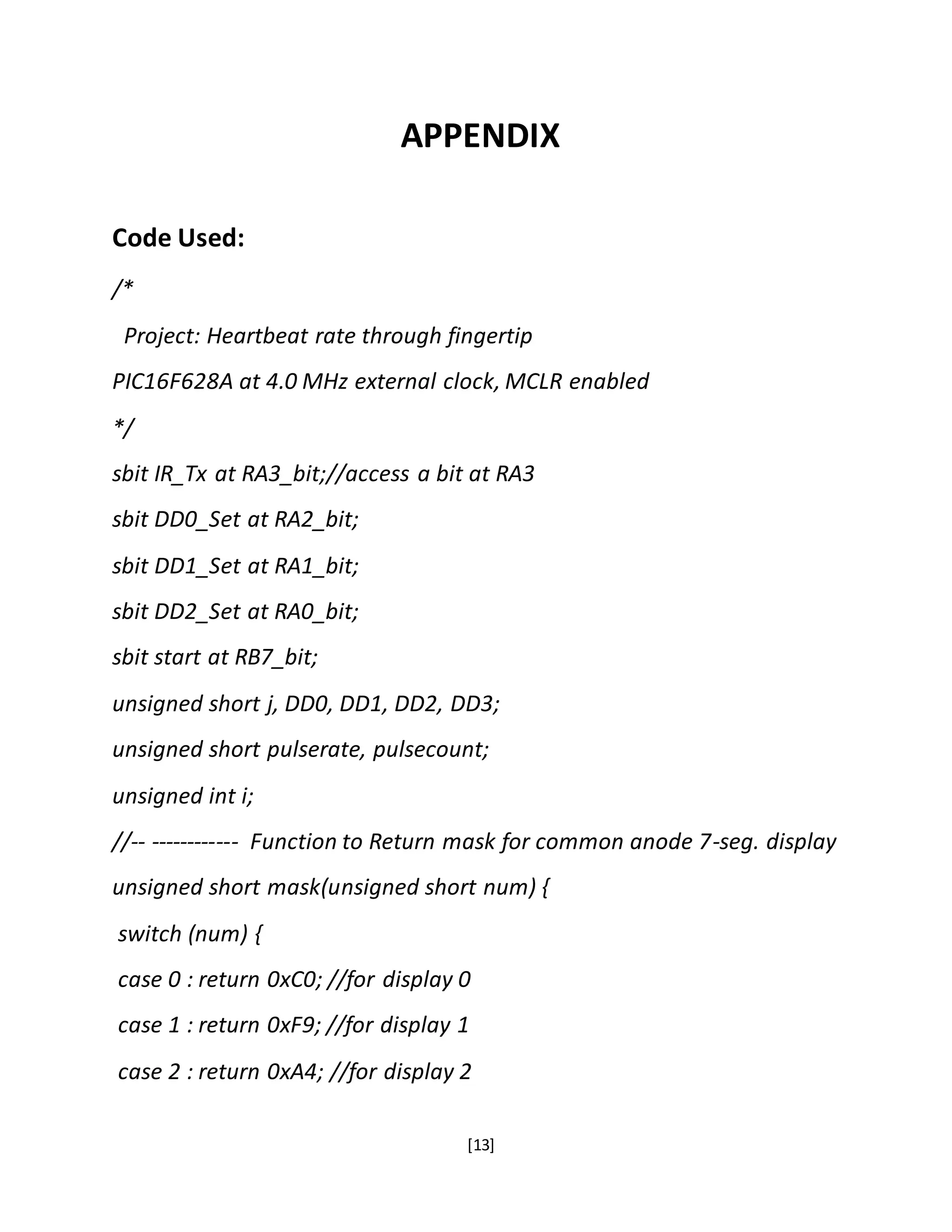[13]
APPENDIX
Code Used:
/*
Project: Heartbeat rate through fingertip
PIC16F628A at 4.0 MHz external clock, MCLR enabled
*/
sbit IR_Tx at RA3_bit;//access a bit at RA3
sbit DD0_Set at RA2_bit;
sbit DD1_Set at RA1_bit;
sbit DD2_Set at RA0_bit;
sbit start at RB7_bit;
unsigned short j, DD0, DD1, DD2, DD3;
unsigned short pulserate, pulsecount;
unsigned int i;
//-- ------------ Function to Return mask for common anode 7-seg. display
unsigned short mask(unsigned short num) {
switch (num) {
case 0 : return 0xC0; //for display 0
case 1 : return 0xF9; //for display 1
case 2 : return 0xA4; //for display 2
 