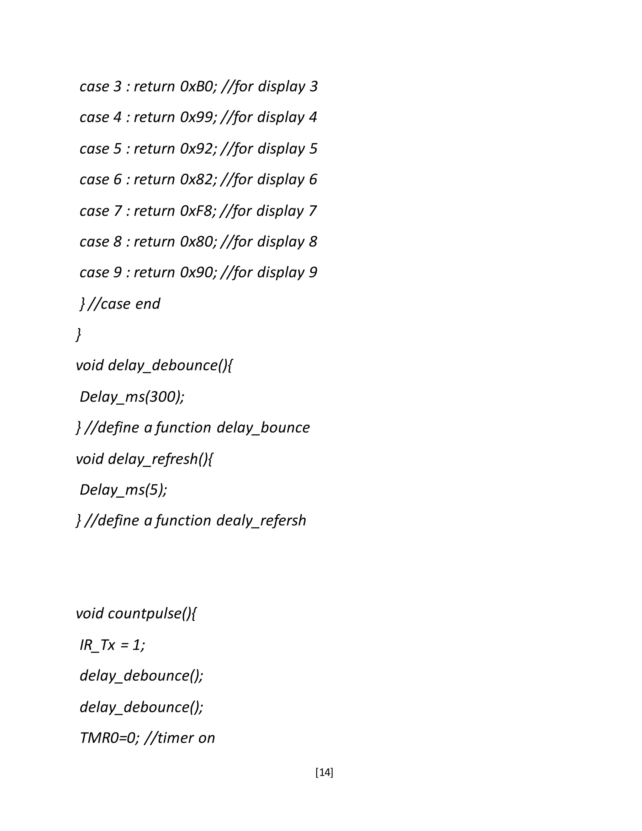 [14]
case 3 : return 0xB0; //for display 3
case 4 : return 0x99; //for display 4
case 5 : return 0x92; //for display 5
case 6 : return 0x82; //for display 6
case 7 : return 0xF8; //for display 7
case 8 : return 0x80; //for display 8
case 9 : return 0x90; //for display 9
} //case end
}
void delay_debounce(){
Delay_ms(300);
} //define a function delay_bounce
void delay_refresh(){
Delay_ms(5);
} //define a function dealy_refersh
void countpulse(){
IR_Tx = 1;
delay_debounce();
delay_debounce();
TMR0=0; //timer on
 