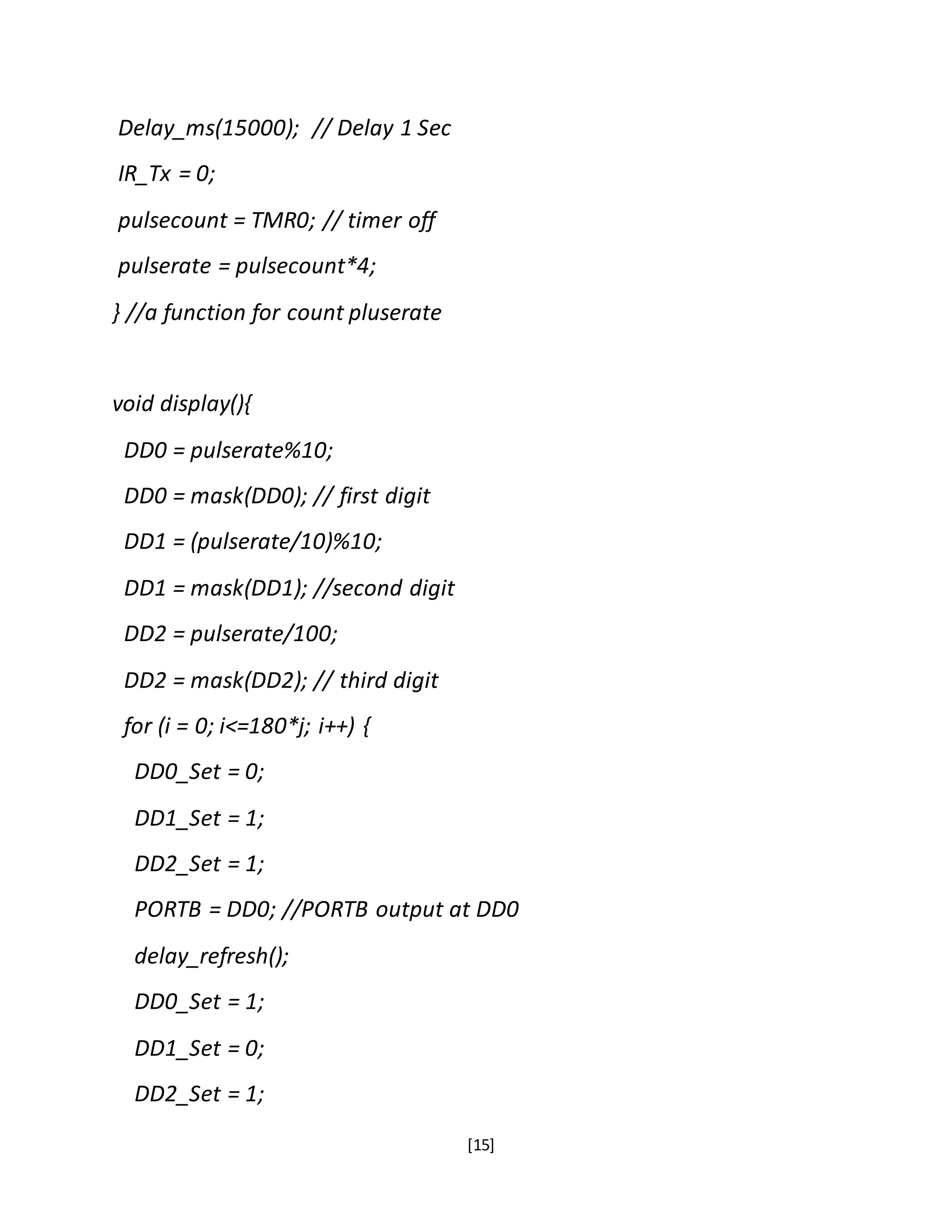 [15]
Delay_ms(15000); // Delay 1 Sec
IR_Tx = 0;
pulsecount = TMR0; // timer off
pulserate = pulsecount*4;
} //a function for count pluserate
void display(){
DD0 = pulserate%10;
DD0 = mask(DD0); // first digit
DD1 = (pulserate/10)%10;
DD1 = mask(DD1); //second digit
DD2 = pulserate/100;
DD2 = mask(DD2); // third digit
for (i = 0; i<=180*j; i++) {
DD0_Set = 0;
DD1_Set = 1;
DD2_Set = 1;
PORTB = DD0; //PORTB output at DD0
delay_refresh();
DD0_Set = 1;
DD1_Set = 0;
DD2_Set = 1;
 