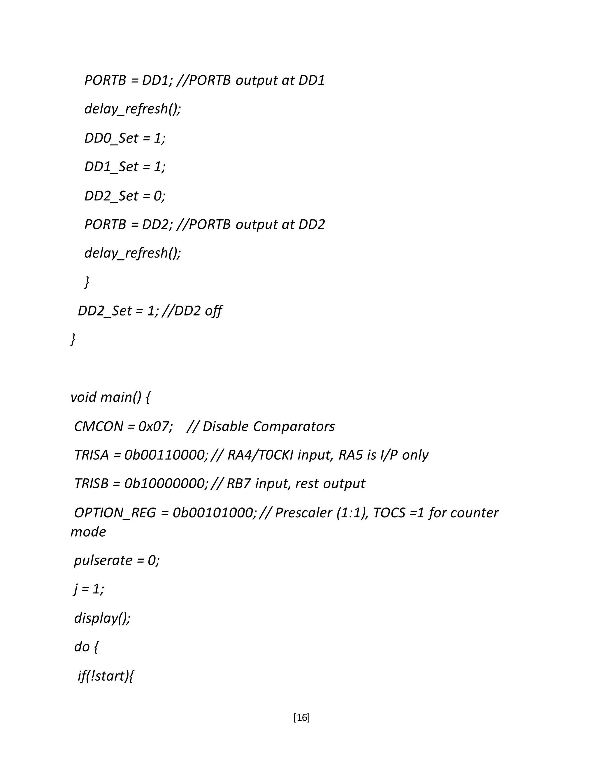 [16]
PORTB = DD1; //PORTB output at DD1
delay_refresh();
DD0_Set = 1;
DD1_Set = 1;
DD2_Set = 0;
PORTB = DD2; //PORTB output at DD2
delay_refresh();
}
DD2_Set = 1; //DD2 off
}
void main() {
CMCON = 0x07; // Disable Comparators
TRISA = 0b00110000; // RA4/T0CKI input, RA5 is I/P only
TRISB = 0b10000000; // RB7 input, rest output
OPTION_REG = 0b00101000; // Prescaler (1:1), TOCS =1 for counter
mode
pulserate = 0;
j = 1;
display();
do {
if(!start){
 