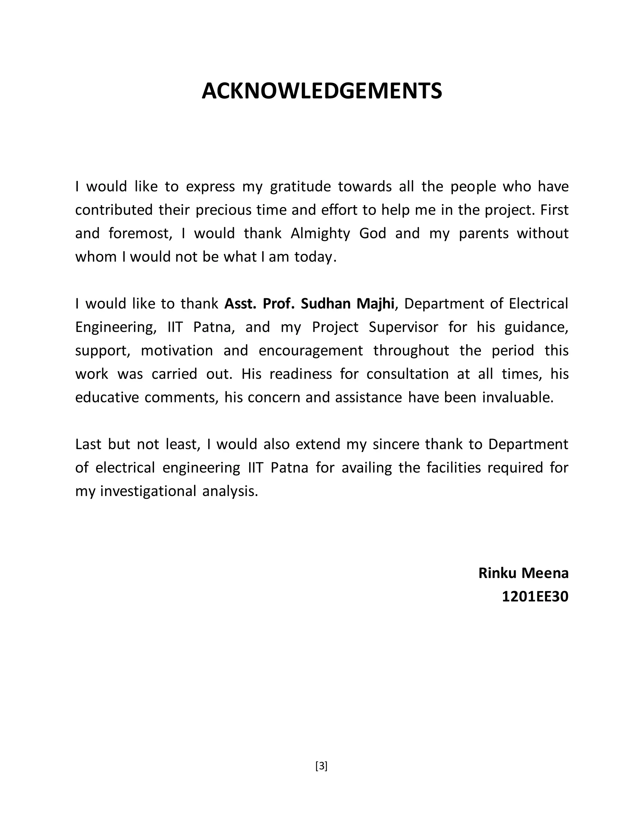 [3]
ACKNOWLEDGEMENTS
I would like to express my gratitude towards all the people who have
contributed their precious time and effort to help me in the project. First
and foremost, I would thank Almighty God and my parents without
whom I would not be what I am today.
I would like to thank Asst. Prof. Sudhan Majhi, Department of Electrical
Engineering, IIT Patna, and my Project Supervisor for his guidance,
support, motivation and encouragement throughout the period this
work was carried out. His readiness for consultation at all times, his
educative comments, his concern and assistance have been invaluable.
Last but not least, I would also extend my sincere thank to Department
of electrical engineering IIT Patna for availing the facilities required for
my investigational analysis.
Rinku Meena
1201EE30
 