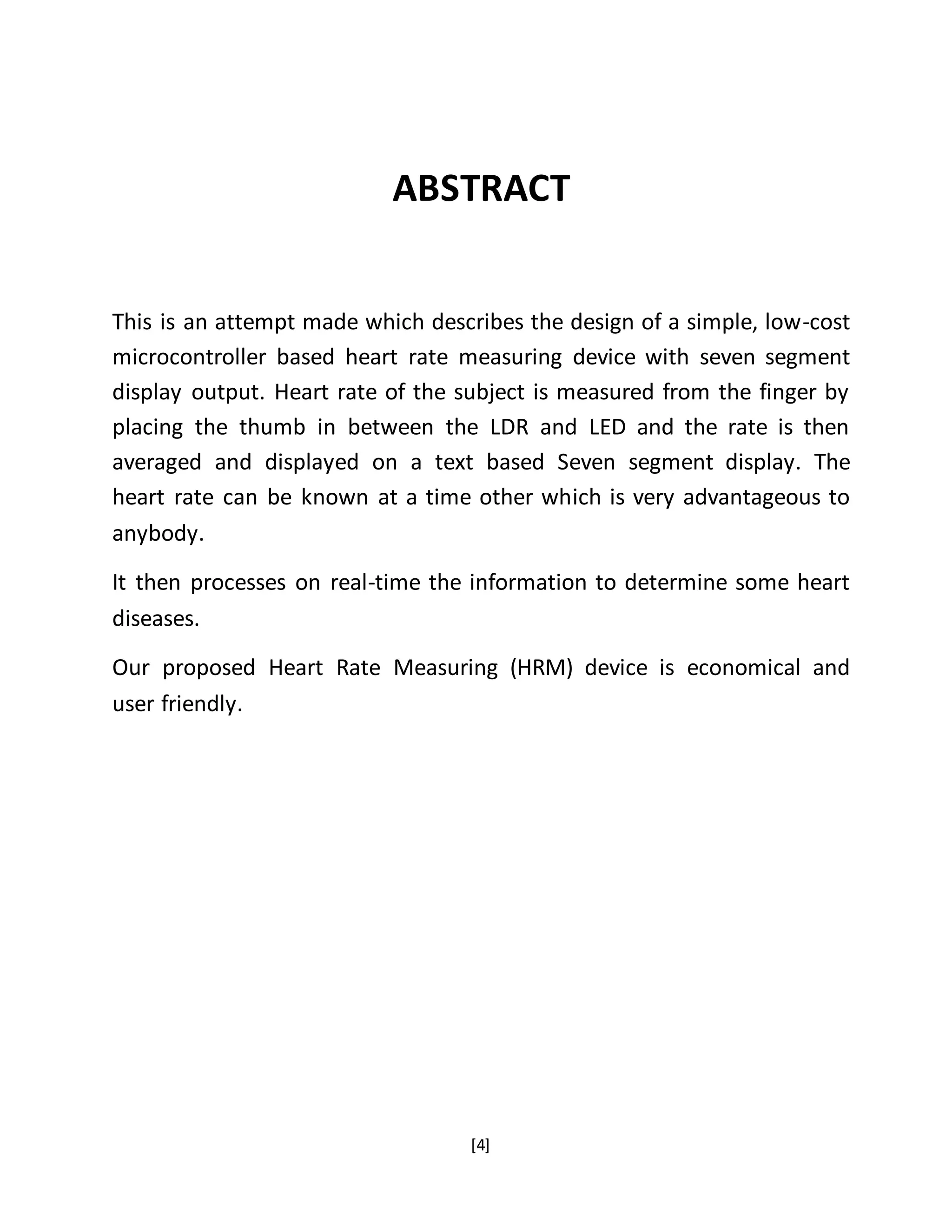 [4]
ABSTRACT
This is an attempt made which describes the design of a simple, low-cost
microcontroller based heart rate measuring device with seven segment
display output. Heart rate of the subject is measured from the finger by
placing the thumb in between the LDR and LED and the rate is then
averaged and displayed on a text based Seven segment display. The
heart rate can be known at a time other which is very advantageous to
anybody.
It then processes on real-time the information to determine some heart
diseases.
Our proposed Heart Rate Measuring (HRM) device is economical and
user friendly.
 