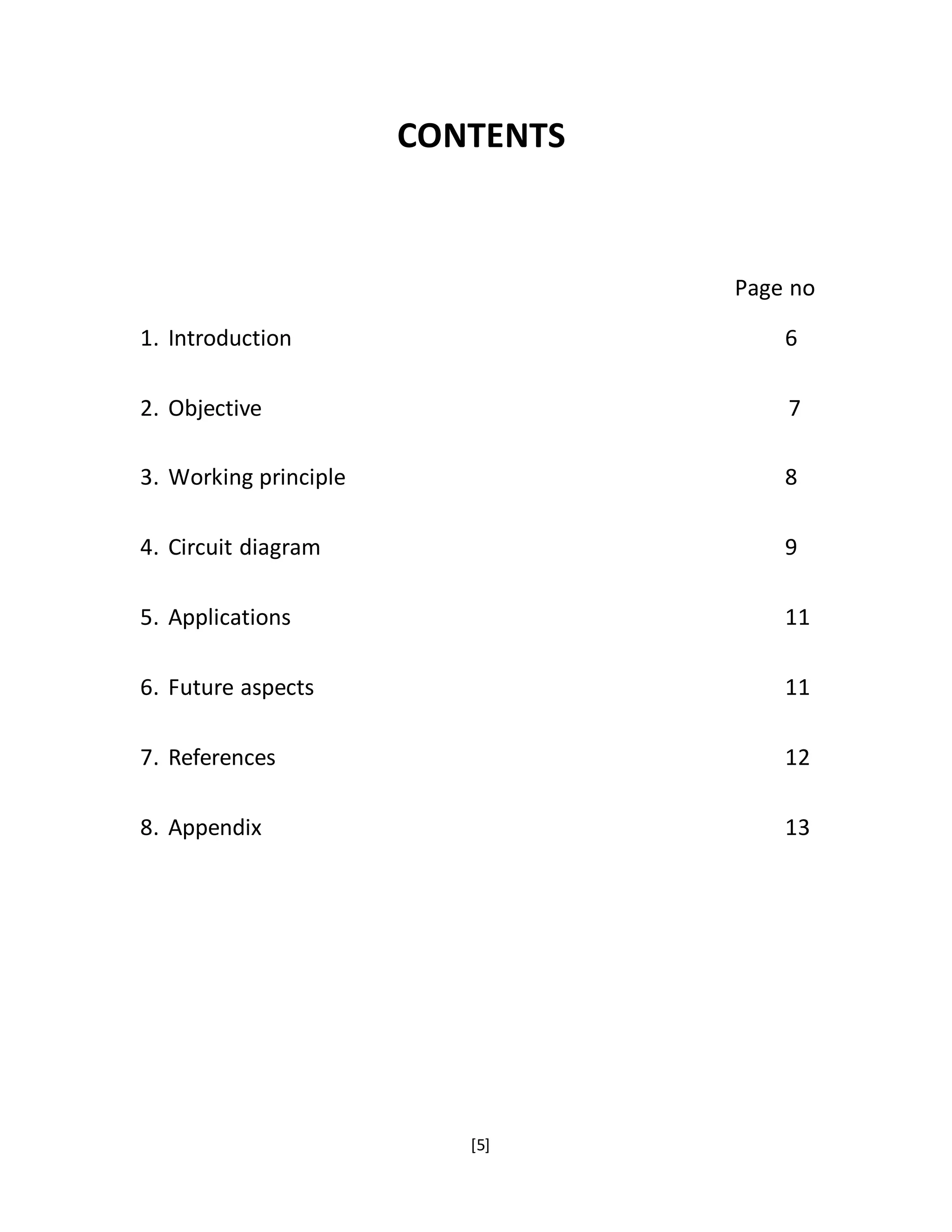 [5]
CONTENTS
Page no
1. Introduction 6
2. Objective 7
3. Working principle 8
4. Circuit diagram 9
5. Applications 11
6. Future aspects 11
7. References 12
8. Appendix 13
 