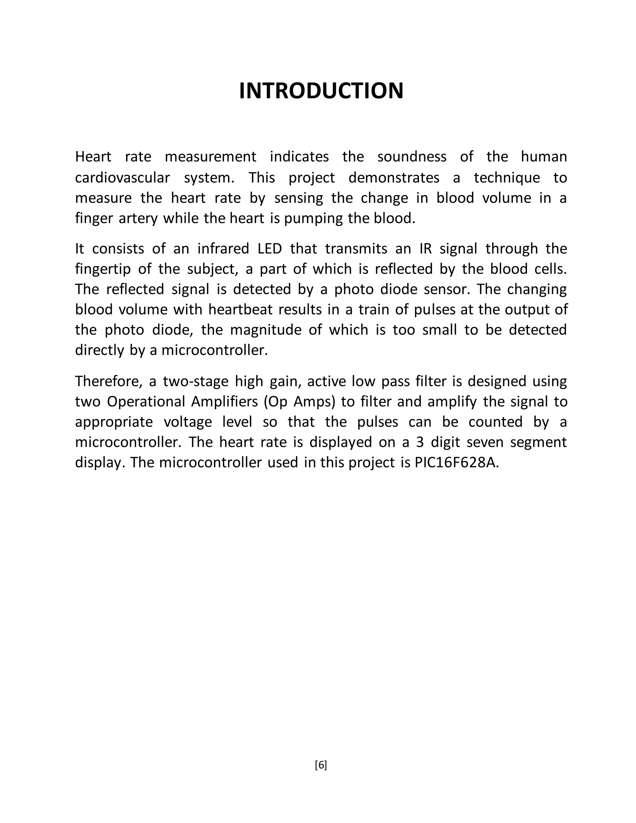 [6]
INTRODUCTION
Heart rate measurement indicates the soundness of the human
cardiovascular system. This project demonstrates a technique to
measure the heart rate by sensing the change in blood volume in a
finger artery while the heart is pumping the blood.
It consists of an infrared LED that transmits an IR signal through the
fingertip of the subject, a part of which is reflected by the blood cells.
The reflected signal is detected by a photo diode sensor. The changing
blood volume with heartbeat results in a train of pulses at the output of
the photo diode, the magnitude of which is too small to be detected
directly by a microcontroller.
Therefore, a two-stage high gain, active low pass filter is designed using
two Operational Amplifiers (Op Amps) to filter and amplify the signal to
appropriate voltage level so that the pulses can be counted by a
microcontroller. The heart rate is displayed on a 3 digit seven segment
display. The microcontroller used in this project is PIC16F628A.
 