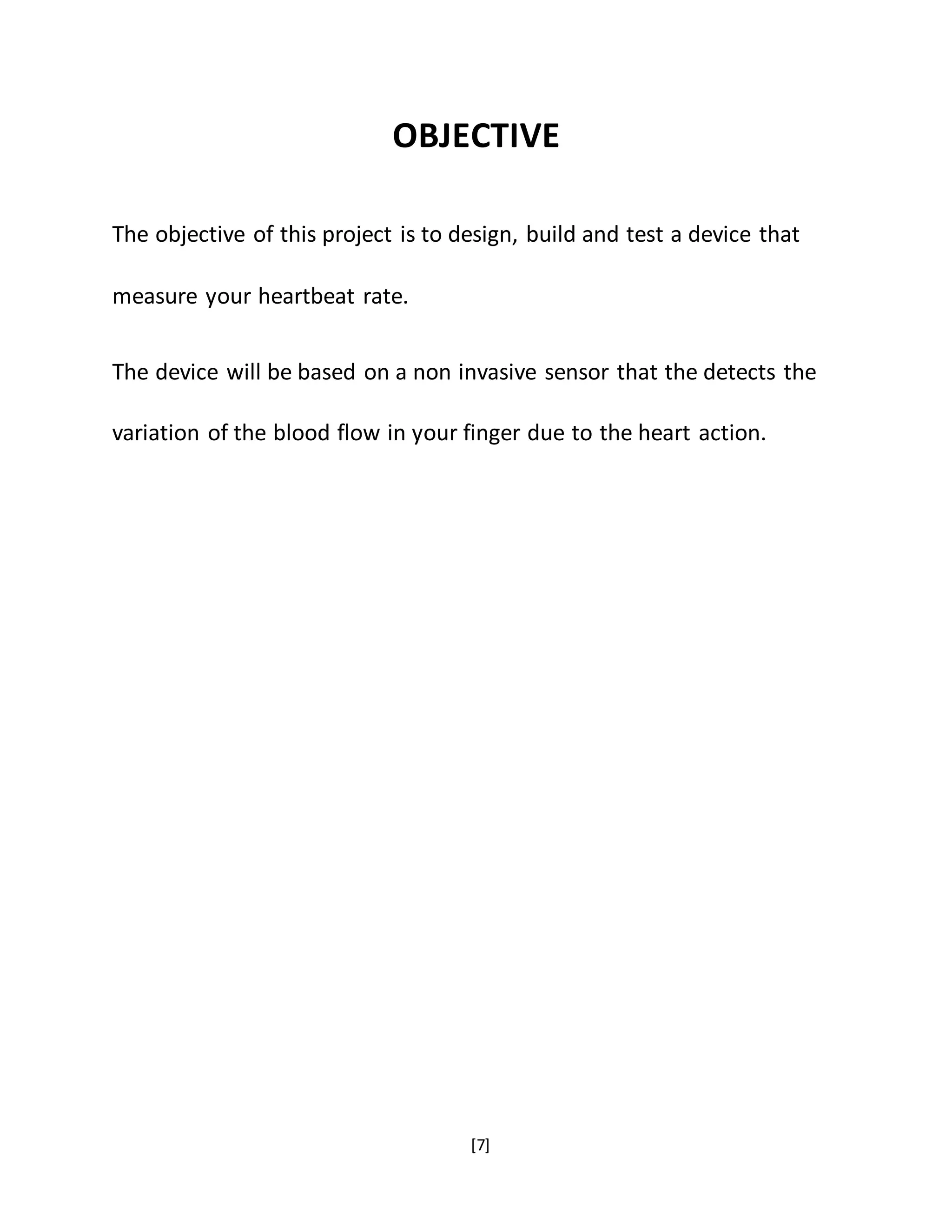 [7]
OBJECTIVE
The objective of this project is to design, build and test a device that
measure your heartbeat rate.
The device will be based on a non invasive sensor that the detects the
variation of the blood flow in your finger due to the heart action.
 