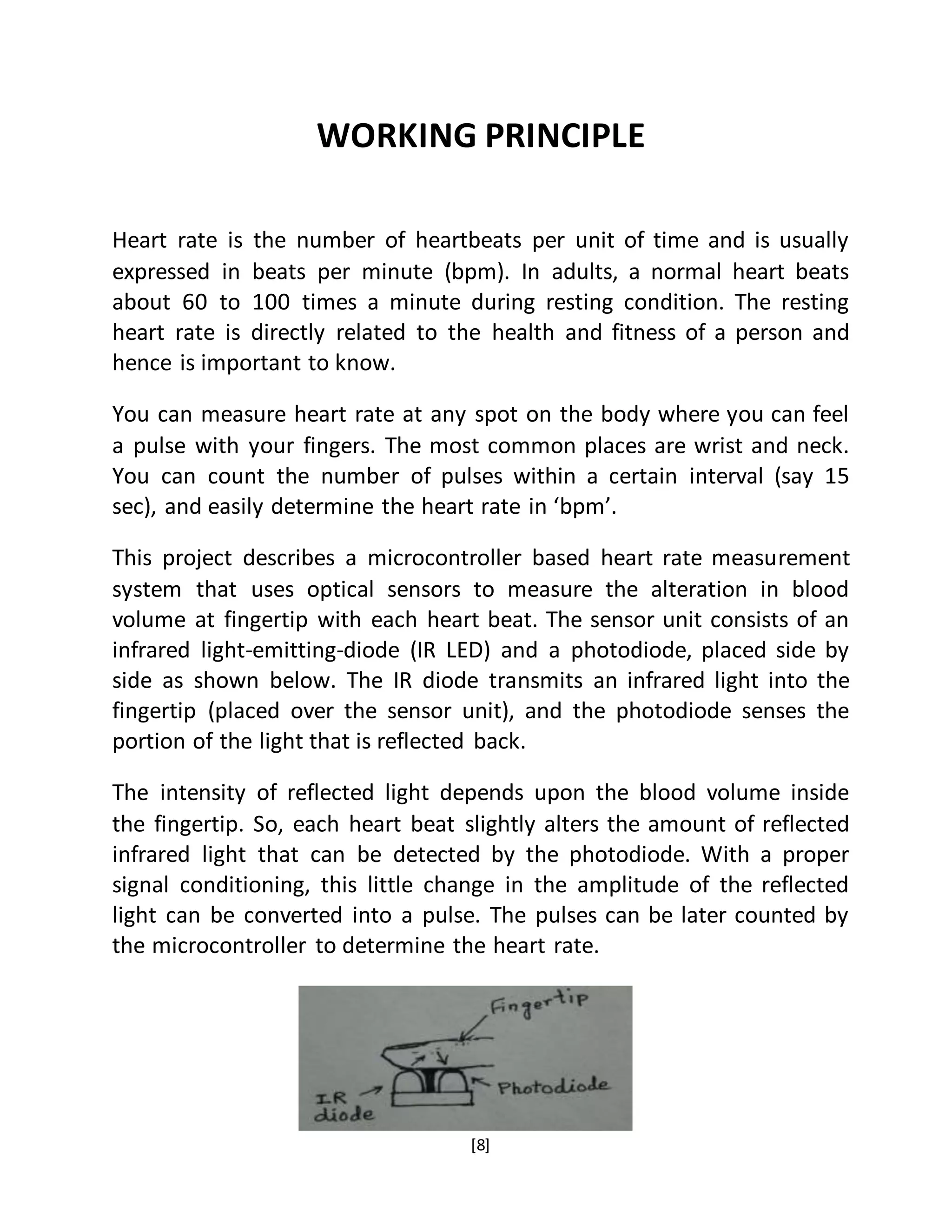 [8]
WORKING PRINCIPLE
Heart rate is the number of heartbeats per unit of time and is usually
expressed in beats per minute (bpm). In adults, a normal heart beats
about 60 to 100 times a minute during resting condition. The resting
heart rate is directly related to the health and fitness of a person and
hence is important to know.
You can measure heart rate at any spot on the body where you can feel
a pulse with your fingers. The most common places are wrist and neck.
You can count the number of pulses within a certain interval (say 15
sec), and easily determine the heart rate in ‘bpm’.
This project describes a microcontroller based heart rate measurement
system that uses optical sensors to measure the alteration in blood
volume at fingertip with each heart beat. The sensor unit consists of an
infrared light-emitting-diode (IR LED) and a photodiode, placed side by
side as shown below. The IR diode transmits an infrared light into the
fingertip (placed over the sensor unit), and the photodiode senses the
portion of the light that is reflected back.
The intensity of reflected light depends upon the blood volume inside
the fingertip. So, each heart beat slightly alters the amount of reflected
infrared light that can be detected by the photodiode. With a proper
signal conditioning, this little change in the amplitude of the reflected
light can be converted into a pulse. The pulses can be later counted by
the microcontroller to determine the heart rate.
 
