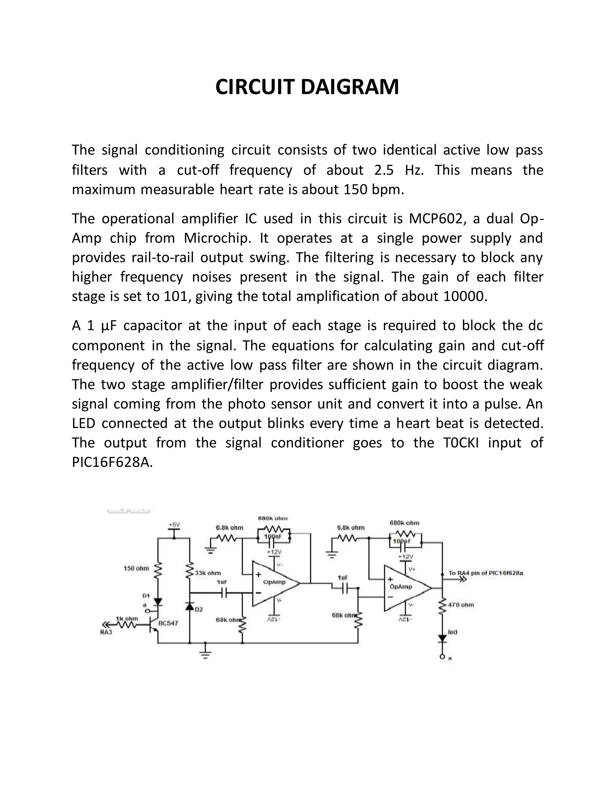 [9]
CIRCUIT DAIGRAM
The signal conditioning circuit consists of two identical active low pass
filters with a cut-off frequency of about 2.5 Hz. This means the
maximum measurable heart rate is about 150 bpm.
The operational amplifier IC used in this circuit is MCP602, a dual Op-
Amp chip from Microchip. It operates at a single power supply and
provides rail-to-rail output swing. The filtering is necessary to block any
higher frequency noises present in the signal. The gain of each filter
stage is set to 101, giving the total amplification of about 10000.
A 1 µF capacitor at the input of each stage is required to block the dc
component in the signal. The equations for calculating gain and cut-off
frequency of the active low pass filter are shown in the circuit diagram.
The two stage amplifier/filter provides sufficient gain to boost the weak
signal coming from the photo sensor unit and convert it into a pulse. An
LED connected at the output blinks every time a heart beat is detected.
The output from the signal conditioner goes to the T0CKI input of
PIC16F628A.
 