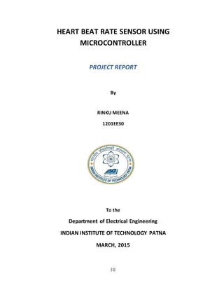[1]
HEART BEAT RATE SENSOR USING
MICROCONTROLLER
PROJECT REPORT
By
RINKU MEENA
1201EE30
To the
Department of Electrical Engineering
INDIAN INSTITUTE OF TECHNOLOGY PATNA
MARCH, 2015
 