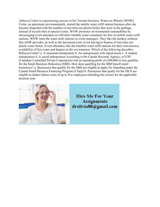 Aebecca Cotior is experiencing success in her Toronto business, Water-on-Wheels (WOW).
Cotier, an patsionate environmentalit, started the mobile water refill station business after she
become disgusted with the number of one-time use plastic botles that were in the garbage,
instead of recyele bins at special events. WOW promotes environmental sustainability by
encouraging event attendees to refil their retilable water containers for free at mobile water retill
stations. WOW rents the water retili stations to event manegers. They like the turnkey solution
that wOW provides, as well as the decreased costs of not having to dispose of one-time use
plastic water bottes. Event athendees like the mnobile water refill stations for their convenience,
availability of free water and Impact on the environment. Which of the following describes
Rebecca Cotter? a. A seasonod entrepreneur b. An entrepreneur with liquid assets c. A student
entrepreneur d. A social entrepreneur According to the Canads Revenue Agency, a CCPC
(Canadian Controlled Private Corporation) wth an operating profit of s500,000 or less qualifies
for the Small Business Deduction (SBD). How does qualifing for the SBD beneft small
businesses? a. Businesses that qualify for the SBD are eligible to apply for finanding under the
Cansda Small Business Financing Program (CSarp) b. Pusinesses that qualfy for the SB D are
eligible to deduct labour costs of up to five employees (heluding the owner) for the applicable
taxation year.
 