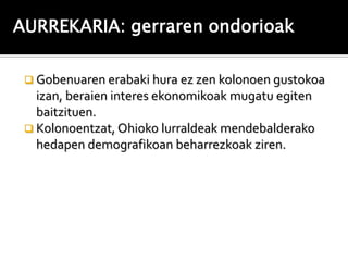 AURREKARIA: gerraren ondorioak

  Gobenuaren erabaki hura ez zen kolonoen gustokoa
   izan, beraien interes ekonomikoak mugatu egiten
   baitzituen.
  Kolonoentzat, Ohioko lurraldeak mendebalderako
   hedapen demografikoan beharrezkoak ziren.
 