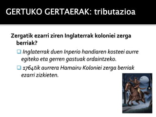 GERTUKO GERTAERAK: tributazioa

 Zergatik ezarri ziren Inglaterrak koloniei zerga
   berriak?
    Inglaterrak duen Inperio handiaren kosteei aurre
     egiteko eta gerren gastuak ordaintzeko.
    1764tik aurrera Hamairu Koloniei zerga berriak
     ezarri zizkieten.
 