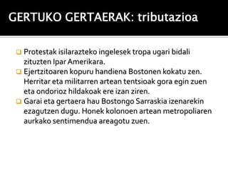 GERTUKO GERTAERAK: tributazioa

  Protestak isilarazteko ingelesek tropa ugari bidali
   zituzten Ipar Amerikara.
  Ejertzitoaren kopuru handiena Bostonen kokatu zen.
   Herritar eta militarren artean tentsioak gora egin zuen
   eta ondorioz hildakoak ere izan ziren.
  Garai eta gertaera hau Bostongo Sarraskia izenarekin
   ezagutzen dugu. Honek kolonoen artean metropoliaren
   aurkako sentimendua areagotu zuen.
 