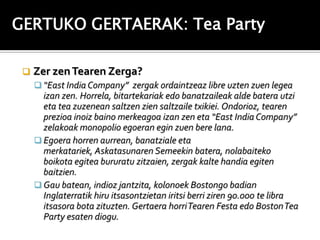 GERTUKO GERTAERAK: Tea Party

    Zer zen Tearen Zerga?
      “East India Company” zergak ordaintzeaz libre uzten zuen legea
       izan zen. Horrela, bitartekariak edo banatzaileak alde batera utzi
       eta tea zuzenean saltzen zien saltzaile txikiei. Ondorioz, tearen
       prezioa inoiz baino merkeagoa izan zen eta “East India Company”
       zelakoak monopolio egoeran egin zuen bere lana.
      Egoera horren aurrean, banatziale eta
       merkatariek, Askatasunaren Semeekin batera, nolabaiteko
       boikota egitea bururatu zitzaien, zergak kalte handia egiten
       baitzien.
      Gau batean, indioz jantzita, kolonoek Bostongo badian
       Inglaterratik hiru itsasontzietan iritsi berri ziren 90.000 te libra
       itsasora bota zituzten. Gertaera horri Tearen Festa edo Boston Tea
       Party esaten diogu.
 