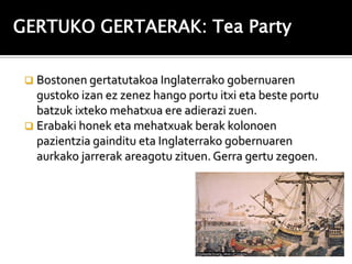 GERTUKO GERTAERAK: Tea Party

  Bostonen gertatutakoa Inglaterrako gobernuaren
   gustoko izan ez zenez hango portu itxi eta beste portu
   batzuk ixteko mehatxua ere adierazi zuen.
  Erabaki honek eta mehatxuak berak kolonoen
   pazientzia gainditu eta Inglaterrako gobernuaren
   aurkako jarrerak areagotu zituen. Gerra gertu zegoen.
 